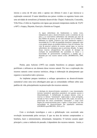 34

iniciou a cerca de 60 anos atrás e apenas nos últimos 6 anos é que iniciou-se a
exploração comercial. O autor identificou nos países vizinhos os seguintes locais com
uma atividade de termalismo já bastante desenvolvida: Chajarí, Federación, Concordia,
Villa Elisa e Colón na Argentina com águas que possuem temperatura média de 33,6ºC
a 46ºC e Arapey, Daymán, Guaviyú e Almirón no Uruguai.


                                As águas subterrâneas são fundamentais e, muitas vezes,
                                indispensáveis para o desenvolvimento social e econômico de um
                                país.[...] os reservatórios subterrâneos são utilizados por mais de
                                dois bilhões de pessoas, de um total estimado em 6,5 bilhões de
                                habitantes no mundo. Estima-se que esses mananciais supram a
                                necessidade de 35 a 40% da população brasileira e agreguem valor
                                a um grande número de produtos duráveis e bens de consumo. Em
                                vista da possível carência do recurso natural água, as reservas
                                subterrâneas são estratégicas para as próximas décadas. As águas
                                dessas reservas subsuperficiais têm posição de destaque na
                                avaliação da sustentabilidade das sociedades no futuro e a
                                necessidade de gerenciamento configura-se à medida que a
                                demanda por esse recurso natural evolui. (RODRIGUES, 2009,
                                p.21)



       Porém, para Aulicino (1997) nos estados brasileiros os parques aquáticos
proliferam e utilizam-se em demasia desse recurso natural. Por isso a exploração dos
recursos naturais como recursos turísticos, obriga à elaboração de planejamento que
organize e racionalize todo o processo.
       Ao implantar parques temáticos o enfoque apresenta-se no desenvolvimento
sustentável como uma nova abordagem para que as comunidades reflitam sobre seus
padrões de vida, principalmente na preservação dos recursos naturais.


                              A ideologia do desenvolvimento sustentável e suas transmutações
                              (turismo sustentável, agricultura sustentável, etc) garante sucesso à
                              disneylandização. A multiplicação de parques naturais, como as
                              reservas (o famoso “monumento” anglo-saxão) e áreas protegidas,
                              iniciada no Novo mundo no fim do século XIX, tende, em nome da
                              preservação dos meios considerados “ameaçados”, a erigir como
                              dogma um conservacionismo puro e rígido e a fazer pouco caso das
                              necessidades de desenvolvimento das populações autóctones.
                              (GEORGES apud BRUNEL, 2010, p.11).


       Com a revolução tecnológica e com a globalização vem ocorrendo uma
revolução incrementada pelos serviços. E que na área de turismo compreendem: a
hotelaria, lazer e entretenimento, alimentação, transportes. O turismo assume papel
principal e, como a indústria do passado, é dependente dos recursos naturais. Assim, o
 
