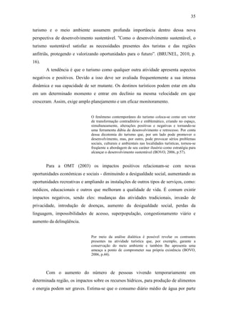 35

turismo e o meio ambiente assumem profunda importância dentro dessa nova
perspectiva de desenvolvimento sustentável. “Como o desenvolvimento sustentável, o
turismo sustentável satisfaz as necessidades presentes dos turistas e das regiões
anfitriãs, protegendo e valorizando oportunidades para o futuro”. (BRUNEL, 2010, p.
16).
       A tendência é que o turismo como qualquer outra atividade apresenta aspectos
negativos e positivos. Devido a isso deve ser avaliada frequentemente a sua intensa
dinâmica e sua capacidade de ser mutante. Os destinos turísticos podem estar em alta
em um determinado momento e entrar em declínio na mesma velocidade em que
cresceram. Assim, exige amplo planejamento e um eficaz monitoramento.


                               O fenômeno contemporâneo do turismo coloca-se como um vetor
                               de transformação contraditório e emblemático, criando no espaço,
                               simultaneamente, alterações positivas e negativas e tornando-se
                               uma ferramenta dúbia de desenvolvimento e retrocesso. Por conta
                               dessa dicotomia do turismo que, por um lado pode promover o
                               desenvolvimento, mas, por outro, pode provocar sérios problemas
                               sociais, culturais e ambientais nas localidades turísticas, tornou-se
                               freqüente a abordagem de seu caráter ilusório como estratégia para
                               alcançar o desenvolvimento sustentável (BOVO, 2006, p.57).


       Para a OMT (2003) os impactos positivos relacionam-se com novas
oportunidades econômicas e sociais - diminuindo a desigualdade social, aumentando as
oportunidades recreativas e ampliando as instalações de outros tipos de serviços, como:
médicos, educacionais e outros que melhoram a qualidade de vida. É comum existir
impactos negativos, sendo eles: mudanças das atividades tradicionais, invasão de
privacidade, introdução de doenças, aumento da desigualdade social, perdas da
linguagem, impossibilidades de acesso, superpopulação, congestionamento viário e
aumento da delinqüência.


                               Por meio da análise dialética é      possível revelar os contrastes
                               presentes na atividade turística    que, por exemplo, garante a
                               conservação do meio ambiente        e também lhe apresenta uma
                               ameaça a ponto de comprometer       sua própria existência (BOVO,
                               2006, p.44).



       Com o aumento do número de pessoas vivendo temporariamente em
determinada região, os impactos sobre os recursos hídricos, para produção de alimentos
e energia podem ser graves. Estima-se que o consumo diário médio de água por parte
 