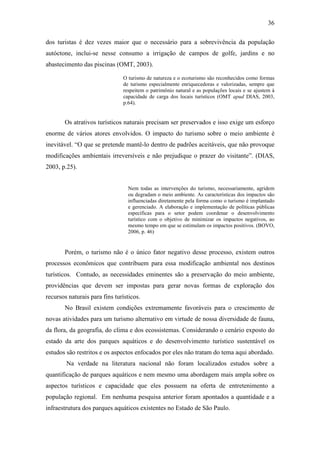36

dos turistas é dez vezes maior que o necessário para a sobrevivência da população
autóctone, inclui-se nesse consumo a irrigação de campos de golfe, jardins e no
abastecimento das piscinas (OMT, 2003).

                               O turismo de natureza e o ecoturismo são reconhecidos como formas
                               de turismo especialmente enriquecedoras e valorizadas, sempre que
                               respeitem o patrimônio natural e as populações locais e se ajustem à
                               capacidade de carga dos locais turísticos (OMT apud DIAS, 2003,
                               p.64).


       Os atrativos turísticos naturais precisam ser preservados e isso exige um esforço
enorme de vários atores envolvidos. O impacto do turismo sobre o meio ambiente é
inevitável. “O que se pretende mantê-lo dentro de padrões aceitáveis, que não provoque
modificações ambientais irreversíveis e não prejudique o prazer do visitante”. (DIAS,
2003, p.25).


                                 Nem todas as intervenções do turismo, necessariamente, agridem
                                 ou degradam o meio ambiente. As características dos impactos são
                                 influenciadas diretamente pela forma como o turismo é implantado
                                 e gerenciado. A elaboração e implementação de políticas públicas
                                 específicas para o setor podem coordenar o desenvolvimento
                                 turístico com o objetivo de minimizar os impactos negativos, ao
                                 mesmo tempo em que se estimulam os impactos positivos. (BOVO,
                                 2006, p. 46)


       Porém, o turismo não é o único fator negativo desse processo, existem outros
processos econômicos que contribuem para essa modificação ambiental nos destinos
turísticos. Contudo, as necessidades eminentes são a preservação do meio ambiente,
providências que devem ser impostas para gerar novas formas de exploração dos
recursos naturais para fins turísticos.
       No Brasil existem condições extremamente favoráveis para o crescimento de
novas atividades para um turismo alternativo em virtude de nossa diversidade de fauna,
da flora, da geografia, do clima e dos ecossistemas. Considerando o cenário exposto do
estado da arte dos parques aquáticos e do desenvolvimento turístico sustentável os
estudos são restritos e os aspectos enfocados por eles não tratam do tema aqui abordado.
        Na verdade na literatura nacional não foram localizados estudos sobre a
quantificação de parques aquáticos e nem mesmo uma abordagem mais ampla sobre os
aspectos turísticos e capacidade que eles possuem na oferta de entretenimento a
população regional. Em nenhuma pesquisa anterior foram apontados a quantidade e a
infraestrutura dos parques aquáticos existentes no Estado de São Paulo.
 