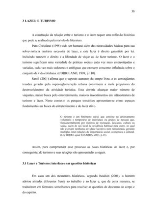 38

3 LAZER E TURISMO



       A construção da relação entre o turismo e o lazer requer uma reflexão histórica
que pode se realizada pela revisão da literatura.
       Para Coriolano (1998) todo ser humano além das necessidades básicas para sua
sobrevivência também necessita de lazer, e este lazer é direito garantido por lei.
Incluindo também o direito e a liberdade de viajar ou de fazer turismo. O lazer e o
turismo significam uma variedade de práticas sociais cada vez mais estereotipadas e
variadas, cada vez mais sedutoras e ambíguas que exercem crescente influência sobre o
conjunto da vida cotidiana. (CORIOLANO, 1998, p.110).
       Santil (2001) afirma que o suposto aumento do tempo livre, e as conseqüentes
tensões geradas pela super-aglomeração urbana constituem a mola propulsora do
desenvolvimento da atividade turística. Esta deveria alcançar maior número de
viajantes, maior busca pelo entretenimento, maiores investimentos em infraestrutura de
turismo e lazer. Neste contexto os parques temáticos apresentam-se como espaços
fundamentais na busca do entretenimento e do lazer ativo.


                               O turismo é um fenômeno social que consiste no deslocamento
                               voluntário e temporário de indivíduos ou grupos de pessoas que,
                               fundamentalmente por motivos de recreação, descanso, cultura ou
                               saúde, saem de seu local de residência habitual para outro, no qual
                               não exercem nenhuma atividade lucrativa nem remunerada, gerando
                               múltiplas inter-relações de importância social, econômica e cultural.
                               (LA TORRE apud IGNARRA, 2003, p.13).



       Assim, para compreender esse processo as bases históricas do lazer e, por
conseguinte, do turismo e suas relações são apresentadas a seguir.


3.1 Lazer e Turismo: interfaces nas questões históricas


       Em cada um dos momentos históricos, segundo Boullón (2004), o homem
adotou atitudes diferentes frente ao trabalho e ao lazer e, que de certa maneira, se
traduziram em formatos semelhantes para resolver as questões de descanso do corpo e
do espírito.
 