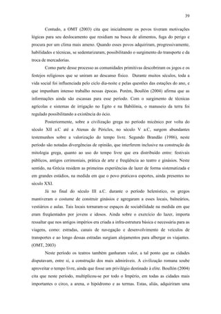 39

       Contudo, a OMT (2003) cita que inicialmente os povos tiveram motivações
lógicas para seu deslocamento que residiam na busca de alimentos, fuga do perigo e
procura por um clima mais ameno. Quando esses povos adquiriram, progressivamente,
habilidades e técnicas, se sedentarizaram, possibilitando o surgimento do transporte e da
troca de mercadorias.
       Como parte desse processo as comunidades primitivas descobriram os jogos e os
festejos religiosos que se uniram ao descanso físico. Durante muitos séculos, toda a
vida social foi influenciada pelo ciclo dia-noite e pelas questões das estações do ano, e
que impunham intenso trabalho nessas épocas. Porém, Boullón (2004) afirma que as
informações ainda são escassas para esse período. Com o surgimento de técnicas
agrícolas e sistemas de irrigação no Egito e na Babilônia, o manuseio da terra foi
regulado possibilitando a existência do ócio.
       Posteriormente, sobre a civilização grega no período micênico por volta do
século XII a.C até a Atenas de Péricles, no século V a.C, surgem abundantes
testemunhos sobre a valorização do tempo livre. Segundo Brandão (1986), neste
período são notadas divergências de opinião, que interferem inclusive na construção da
mitologia grega, quanto ao uso do tempo livre que era distribuído entre: festivais
públicos, antigos cerimoniais, prática de arte e freqüência ao teatro e ginásios. Neste
sentido, na Grécia residem as primeiras experiências de lazer de forma sistematizada e
em grandes estádios, na medida em que o povo praticava esportes, ainda presentes no
século XXI.
       Já no final do século III a.C. durante o período helenístico, os gregos
mantiveram o costume de construir ginásios e agregaram a esses locais, balneários,
vestiários e aulas. Tais locais tornaram-se espaços de sociabilidade na medida em que
eram freqüentados por jovens e idosos. Ainda sobre o exercício do lazer, importa
ressaltar que nos antigos impérios era criada a infra-estrutura básica e necessária para as
viagens, como: estradas, canais de navegação e desenvolvimento de veículos de
transportes e ao longo dessas estradas surgiam alojamentos para albergar os viajantes.
(OMT, 2003)
       Neste período os teatros também ganharam valor, a tal ponto que as cidades
disputavam, entre si, a construção dos mais admiráveis. A civilização romana soube
aproveitar o tempo livre, ainda que fosse um privilégio destinado à elite. Boullón (2004)
cita que neste período, multiplicou-se por todo o Império, em todas as cidades mais
importantes o circo, a arena, o hipódromo e as termas. Estas, aliás, adquiriram uma
 
