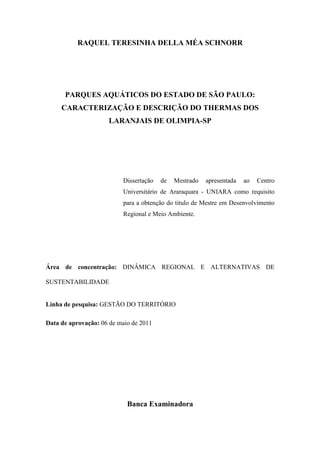 RAQUEL TERESINHA DELLA MÉA SCHNORR




      PARQUES AQUÁTICOS DO ESTADO DE SÃO PAULO:
     CARACTERIZAÇÃO E DESCRIÇÃO DO THERMAS DOS
                     LARANJAIS DE OLIMPIA-SP




                          Dissertação   de   Mestrado   apresentada   ao   Centro
                          Universitário de Araraquara - UNIARA como requisito
                          para a obtenção do titulo de Mestre em Desenvolvimento
                          Regional e Meio Ambiente.




Área de concentração: DINÂMICA REGIONAL E ALTERNATIVAS DE

SUSTENTABILIDADE


Linha de pesquisa: GESTÃO DO TERRITÓRIO

Data de aprovação: 06 de maio de 2011




                            Banca Examinadora
 