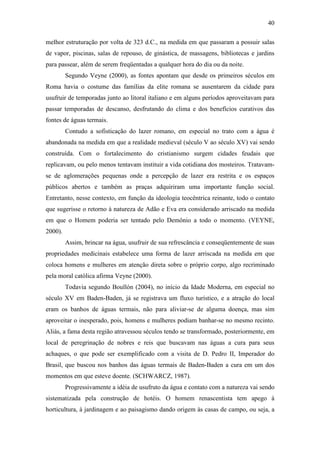 40

melhor estruturação por volta de 323 d.C., na medida em que passaram a possuir salas
de vapor, piscinas, salas de repouso, de ginástica, de massagens, bibliotecas e jardins
para passear, além de serem freqüentadas a qualquer hora do dia ou da noite.
         Segundo Veyne (2000), as fontes apontam que desde os primeiros séculos em
Roma havia o costume das famílias da elite romana se ausentarem da cidade para
usufruir de temporadas junto ao litoral italiano e em alguns períodos aproveitavam para
passar temporadas de descanso, desfrutando do clima e dos benefícios curativos das
fontes de águas termais.
         Contudo a sofisticação do lazer romano, em especial no trato com a água é
abandonada na medida em que a realidade medieval (século V ao século XV) vai sendo
construída. Com o fortalecimento do cristianismo surgem cidades feudais que
replicavam, ou pelo menos tentavam instituir a vida cotidiana dos mosteiros. Tratavam-
se de aglomerações pequenas onde a percepção de lazer era restrita e os espaços
públicos abertos e também as praças adquiriram uma importante função social.
Entretanto, nesse contexto, em função da ideologia teocêntrica reinante, todo o contato
que sugerisse o retorno à natureza de Adão e Eva era considerado arriscado na medida
em que o Homem poderia ser tentado pelo Demônio a todo o momento. (VEYNE,
2000).
         Assim, brincar na água, usufruir de sua refrescância e conseqüentemente de suas
propriedades medicinais estabelece uma forma de lazer arriscada na medida em que
coloca homens e mulheres em atenção direta sobre o próprio corpo, algo recriminado
pela moral católica afirma Veyne (2000).
         Todavia segundo Boullón (2004), no início da Idade Moderna, em especial no
século XV em Baden-Baden, já se registrava um fluxo turístico, e a atração do local
eram os banhos de águas termais, não para aliviar-se de alguma doença, mas sim
aproveitar o inesperado, pois, homens e mulheres podiam banhar-se no mesmo recinto.
Aliás, a fama desta região atravessou séculos tendo se transformado, posteriormente, em
local de peregrinação de nobres e reis que buscavam nas águas a cura para seus
achaques, o que pode ser exemplificado com a visita de D. Pedro II, Imperador do
Brasil, que buscou nos banhos das águas termais de Baden-Baden a cura em um dos
momentos em que esteve doente. (SCHWARCZ, 1987).
         Progressivamente a idéia de usufruto da água e contato com a natureza vai sendo
sistematizada pela construção de hotéis. O homem renascentista tem apego à
horticultura, à jardinagem e ao paisagismo dando origem às casas de campo, ou seja, a
 