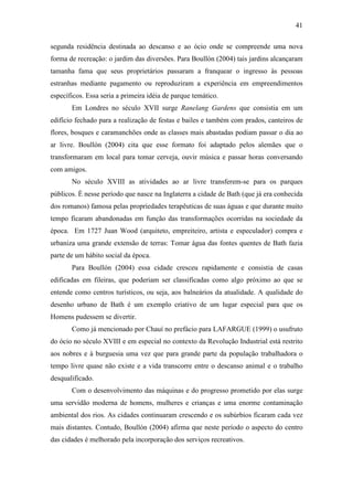 41

segunda residência destinada ao descanso e ao ócio onde se compreende uma nova
forma de recreação: o jardim das diversões. Para Boullón (2004) tais jardins alcançaram
tamanha fama que seus proprietários passaram a franquear o ingresso às pessoas
estranhas mediante pagamento ou reproduziram a experiência em empreendimentos
específicos. Essa seria a primeira idéia de parque temático.
       Em Londres no século XVII surge Ranelang Gardens que consistia em um
edifício fechado para a realização de festas e bailes e também com prados, canteiros de
flores, bosques e caramanchões onde as classes mais abastadas podiam passar o dia ao
ar livre. Boullón (2004) cita que esse formato foi adaptado pelos alemães que o
transformaram em local para tomar cerveja, ouvir música e passar horas conversando
com amigos.
       No século XVIII as atividades ao ar livre transferem-se para os parques
públicos. É nesse período que nasce na Inglaterra a cidade de Bath (que já era conhecida
dos romanos) famosa pelas propriedades terapêuticas de suas águas e que durante muito
tempo ficaram abandonadas em função das transformações ocorridas na sociedade da
época. Em 1727 Juan Wood (arquiteto, empreiteiro, artista e especulador) compra e
urbaniza uma grande extensão de terras: Tomar água das fontes quentes de Bath fazia
parte de um hábito social da época.
       Para Boullón (2004) essa cidade cresceu rapidamente e consistia de casas
edificadas em fileiras, que poderiam ser classificadas como algo próximo ao que se
entende como centros turísticos, ou seja, aos balneários da atualidade. A qualidade do
desenho urbano de Bath é um exemplo criativo de um lugar especial para que os
Homens pudessem se divertir.
       Como já mencionado por Chauí no prefácio para LAFARGUE (1999) o usufruto
do ócio no século XVIII e em especial no contexto da Revolução Industrial está restrito
aos nobres e à burguesia uma vez que para grande parte da população trabalhadora o
tempo livre quase não existe e a vida transcorre entre o descanso animal e o trabalho
desqualificado.
       Com o desenvolvimento das máquinas e do progresso prometido por elas surge
uma servidão moderna de homens, mulheres e crianças e uma enorme contaminação
ambiental dos rios. As cidades continuaram crescendo e os subúrbios ficaram cada vez
mais distantes. Contudo, Boullón (2004) afirma que neste período o aspecto do centro
das cidades é melhorado pela incorporação dos serviços recreativos.
 