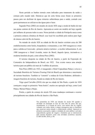 45

       Neste período os banhos termais eram indicados para tratamento da saúde e
comuns pelo mundo todo. Denota-se que de certa forma esses foram os primeiros
passos para um desfrutar de águas minerais subterrâneas para a saúde, contudo esse
gosto permaneceu ao utilizar-se das águas para o lazer.
       Segundo Pires (2002) em meados do século XIX surge a moda do banho de mar
nas praias centrais do Rio de Janeiro. Apresenta-se assim um modelo até hoje seguido
por milhares de pessoas todos os anos. Nesse período a cidade de Petrópolis nasce como
a primeira estância climática do Brasil: esse local foi escolhido pela realeza para fugir
do intenso calor do Rio de Janeiro.
       Na metade do século XIX na cidade do Rio de Janeiro existiam cerca de 200
estabelecimentos entre hotéis, hospedarias e restaurantes, e em 1885 inaugura-se o trem
para a subida ao Corcovado - primeiro atrativo turístico - a receber infraestrutura. E, em
1908 inaugura-se o Hotel Avenida, maior do Brasil, daquela época, iniciando-se a
moderna hotelaria do país, como afirma Pires (2002).
       O turismo desponta na cidade do Rio de Janeiro, a partir da Exposição do
Centenário da Independência do Brasil, em 1922. Este evento marca uma atração
turística para um público de mais de 3 milhões de pessoas.
       Para Pires (2002) em 1923, é inaugurado o Hotel Copacabana Palace e cria-se a
Sociedade Brasileira de Turismo (Touring Club do Brasil) que determina o nascimento
do turismo brasileiro. Também se “constrói” a estátua do Cristo Redentor, definindo a
imagem brasileira do turismo, focada na cidade do Rio de Janeiro.
       Trigo apud Carvalho (2010) cita que na cidade de São Paulo, a partir de 1854
começam a surgir os primeiros “bons hotéis”, muitos em operação até hoje, como Lord
Palace, Marian Palace e Rojas.
       Porém, a partir do começo do século XX essas mudanças continuam a ocorrer
principalmente nas cidades do Rio de Janeiro e São Paulo.


                              Nos primórdios de 1920, nas décadas do século XX quando a
                              atividade era destinada ao luxo de uma elite de classe alta que,
                              normalmente, ia à Europa de navio, com muitos dias de viagem,
                              voltando com malas cheias e artigos estrangeiros para os familiares
                              que causavam muita emoção e conhecimento cultural. Aparecem as
                              primeiras associações, órgãos e entidades do setor público e privado,
                              especialmente agentes de viagens e hoteleiros que se interessavam
                              pelo turismo brasileiro como uma atividade econômica nascente.
                              (CARVALHO, 2010, p. 50)
 