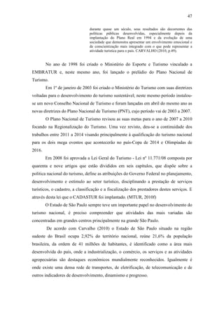 47

                                durante quase um século, seus resultados são decorrentes das
                                políticas públicas desenvolvidas, especialmente depois da
                                implantação do Plano Real em 1994 e da evolução de uma
                                sociedade que demonstra apresentar um envolvimento emocional e
                                de conscientização mais integrado com o que pode representar a
                                atividade turística para o país. CARVALHO (2010, p.49).


        No ano de 1998 foi criado o Ministério do Esporte e Turismo vinculado a
EMBRATUR e, neste mesmo ano, foi lançado o prelúdio do Plano Nacional de
Turismo.
        Em 1º de janeiro de 2003 foi criado o Ministério do Turismo com suas diretrizes
voltadas para o desenvolvimento do turismo sustentável; neste mesmo período instalou-
se um novo Conselho Nacional de Turismo e foram lançadas em abril do mesmo ano as
novas diretrizes do Plano Nacional de Turismo (PNT), cujo período vai de 2003 a 2007.
        O Plano Nacional de Turismo revisou as suas metas para o ano de 2007 a 2010
focando na Regionalização do Turismo. Uma vez revisto, deu-se a continuidade dos
trabalhos entre 2011 a 2014 visando principalmente à qualificação do turismo nacional
para os dois mega eventos que acontecerão no país-Copa de 2014 e Olimpíadas de
2016.
        Em 2008 foi aprovada a Lei Geral do Turismo - Lei nº 11.771/08 composta por
quarenta e nove artigos que estão divididos em seis capítulos, que dispõe sobre a
política nacional do turismo, define as atribuições do Governo Federal no planejamento,
desenvolvimento e estímulo ao setor turístico, disciplinando a prestação de serviços
turísticos, o cadastro, a classificação e a fiscalização dos prestadores destes serviços. E
através desta lei que o CADASTUR foi implantado. (MTUR, 2010f)
        O Estado de São Paulo sempre teve um importante papel no desenvolvimento do
turismo nacional, é preciso compreender que atividades das mais variadas são
concentradas em grandes centros principalmente na grande São Paulo.
        De acordo com Carvalho (2010) o Estado de São Paulo situado na região
sudeste do Brasil ocupa 2,92% do território nacional, reúne 21,6% da população
brasileira, da ordem de 41 milhões de habitantes, é identificado como a área mais
desenvolvida do país, onde a industrialização, o comércio, os serviços e as atividades
agropecuárias são destaques econômicos mundialmente reconhecidos. Igualmente é
onde existe uma densa rede de transportes, de eletrificação, de telecomunicação e de
outros indicadores de desenvolvimento, dinamismo e progresso.
 