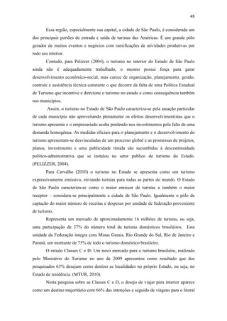 48

       Essa região, especialmente sua capital, a cidade de São Paulo, é considerada um
dos principais portões de entrada e saída de turistas das Américas. É um grande pólo
gerador de muitos eventos e negócios com ramificações de atividades produtivas por
todo seu interior.
       Contudo, para Pelizzer (2004), o turismo no interior do Estado de São Paulo
ainda não é adequadamente trabalhado, o mesmo possui força para gerar
desenvolvimento econômico-social, mas carece de organização, planejamento, gestão,
controle e assistência técnica constante o que decorre da falta de uma Política Estadual
de Turismo que incentive e direcione o turismo no estado e como consequência também
nos municípios.
        Assim, o turismo no Estado de São Paulo caracteriza-se pela atuação particular
de cada município não aproveitando plenamente os efeitos desenvolvimentistas que o
turismo apresenta e o empresariado acaba perdendo nos investimentos pela falta de uma
demanda homogênea. As medidas oficiais para o planejamento e o desenvolvimento do
turismo apresentam-se desvinculadas de um processo global e as promessas de projetos,
planos, investimento e uma publicidade tímida são sucumbidas à descontinuidade
político-administrativa que se instalou no setor publico de turismo do Estado.
(PELIZZER, 2004).
       Para Carvalho (2010) o turismo no Estado se apresenta como um turismo
expressivamente emissivo, enviando turistas para todas as partes do mundo. O Estado
de São Paulo caracteriza-se como o maior emissor de turistas e também o maior
receptor – considera-se principalmente a cidade de São Paulo. Igualmente o pólo de
captação do maior número de receitas e despesas por unidade de federação proveniente
de turismo.
       Representa um mercado de aproximadamente 16 milhões de turistas, ou seja,
uma participação de 37% do número total de turistas domésticos brasileiros. Esta
unidade da Federação integra com Minas Gerais, Rio Grande do Sul, Rio de Janeiro e
Paraná, um montante de 75% de todo o turismo doméstico brasileiro.
       O estudo Classes C e D: Um novo mercado para o turismo brasileiro, realizado
pelo Ministério do Turismo no ano de 2009 apresentou como resultado que dos
pesquisados 63% desejam como destino as localidades no próprio Estado, ou seja, no
Estado de residência. (MTUR, 2010).
       Nesta pesquisa sobre as Classes C e D, o desejo de viajar para interior aparece
como um destino majoritário com 66% das intenções e seguido de viagens para o litoral
 
