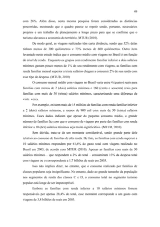 49

com 26%. Além disso, nesta mesma pesquisa foram consideradas as distâncias
percorridas, mostrando que o quadro parece se repetir sendo, portanto, necessários
projetos e um trabalho de planejamento a longo prazo para que se confirme que o
turismo alavanca a economia do território. MTUR (2010).
       De modo geral, as viagens realizadas têm curta distância, sendo que 52% delas
tinham menos de 300 quilômetros e 73% menos de 600 quilômetros. Outro item
levantado neste estudo indica que o consumo médio com viagens no Brasil é em função
do nível de renda. Enquanto os grupos com rendimento familiar inferior a dois salários
mínimos gastam pouco menos de 1% do seu rendimento com viagens, as famílias com
renda familiar mensal superior a trinta salários chegam a consumir 2% de sua renda com
esse tipo de despesa. (MTUR, 2010)
       O consumo mensal médio com viagens no Brasil varia entre 4 (quatro) reais para
famílias com menos de 2 (dois) salários mínimos e 160 (cento e sessenta) reais para
famílias com mais de 30 (trinta) salários mínimos, caracterizando uma diferença de
vinte vezes.
       Por exemplo, existem mais de 15 milhões de famílias com renda familiar inferior
a 2 (dois) salários mínimos, e menos de 900 mil com mais de 30 (trinta) salários
mínimos. Esses dados indicam que apesar do pequeno consumo médio, o grande
número de famílias faz com que o consumo de viagens por parte das famílias com renda
inferior a 10 (dez) salários mínimos seja muito significativo. (MTUR, 2010).
       Sem dúvida, trata-se de um montante considerável, sendo grande parte dele
relativo ao consumo de famílias de alta renda. De fato, as famílias com renda superior a
10 salários mínimos respondem por 61,6% do gasto total com viagens realizado no
Brasil em 2003, de acordo com MTUR (2010). Apenas as famílias com mais de 30
salários mínimos – que respondem a 2% do total – consumiram 13% da despesa total
com viagens ou o correspondente a 1,7 bilhões de reais em 2003.
       Isso não implica dizer, no entanto, que o consumo realizado por famílias de
classes populares seja insignificante. No entanto, dado ao grande tamanho da população
nos segmentos de renda das classes C e D, o consumo total no segmento turismo
popular está longe de ser imperceptível.
       Embora as famílias com renda inferior a 10 salários mínimos fossem
responsáveis por apenas 28,4% do total, esse montante corresponde a um gasto com
viagens de 3,8 bilhões de reais em 2003.
 