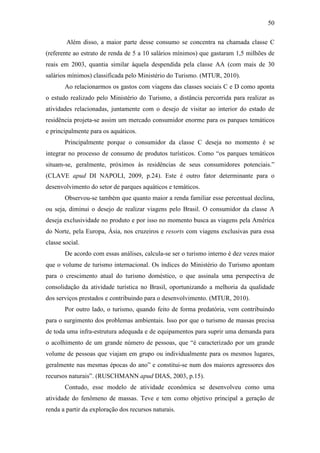 50

        Além disso, a maior parte desse consumo se concentra na chamada classe C
(referente ao estrato de renda de 5 a 10 salários mínimos) que gastaram 1,5 milhões de
reais em 2003, quantia similar àquela despendida pela classe AA (com mais de 30
salários mínimos) classificada pelo Ministério do Turismo. (MTUR, 2010).
       Ao relacionarmos os gastos com viagens das classes sociais C e D como aponta
o estudo realizado pelo Ministério do Turismo, a distância percorrida para realizar as
atividades relacionadas, juntamente com o desejo de visitar ao interior do estado de
residência projeta-se assim um mercado consumidor enorme para os parques temáticos
e principalmente para os aquáticos.
       Principalmente porque o consumidor da classe C deseja no momento é se
integrar no processo de consumo de produtos turísticos. Como “os parques temáticos
situam-se, geralmente, próximos às residências de seus consumidores potenciais.”
(CLAVE apud DI NAPOLI, 2009, p.24). Este é outro fator determinante para o
desenvolvimento do setor de parques aquáticos e temáticos.
       Observou-se também que quanto maior a renda familiar esse percentual declina,
ou seja, diminui o desejo de realizar viagens pelo Brasil. O consumidor da classe A
deseja exclusividade no produto e por isso no momento busca as viagens pela América
do Norte, pela Europa, Ásia, nos cruzeiros e resorts com viagens exclusivas para essa
classe social.
       De acordo com essas análises, calcula-se ser o turismo interno é dez vezes maior
que o volume de turismo internacional. Os índices do Ministério do Turismo apontam
para o crescimento atual do turismo doméstico, o que assinala uma perspectiva de
consolidação da atividade turística no Brasil, oportunizando a melhoria da qualidade
dos serviços prestados e contribuindo para o desenvolvimento. (MTUR, 2010).
       Por outro lado, o turismo, quando feito de forma predatória, vem contribuindo
para o surgimento dos problemas ambientais. Isso por que o turismo de massas precisa
de toda uma infra-estrutura adequada e de equipamentos para suprir uma demanda para
o acolhimento de um grande número de pessoas, que “é caracterizado por um grande
volume de pessoas que viajam em grupo ou individualmente para os mesmos lugares,
geralmente nas mesmas épocas do ano” e constitui-se num dos maiores agressores dos
recursos naturais”. (RUSCHMANN apud DIAS, 2003, p.15).
       Contudo, esse modelo de atividade econômica se desenvolveu como uma
atividade do fenômeno de massas. Teve e tem como objetivo principal a geração de
renda a partir da exploração dos recursos naturais.
 