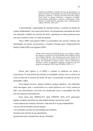 52

                                   temáticos possibilitam o aumento das taxas de permanência e os
                                   gastos dos turistas nas localidades, pois, através das atividades de
                                   animação, acentua-se o interesse do turista pelo pólo receptor.
                                   Dessa forma os parques produzem e requerem vivacidade,
                                   movimentação, dinamização e motivam a participação. Assim,
                                   integra-se a oferta turística, agregando valor e humanizando as
                                   viagens. (SANTIL, 2001, p.89).


       A diversificação e segmentação do mercado turístico, o aumento do número de
viagens independentes, com custos mais baixos, sem programação antecipada das férias
vem alterando os hábitos de consumo do turista. Apontando um futuro promissor para
esse tipo de turismo a lazer: as visitas aos parques.
        Para a OMT apud Ignarra (2003) os consumidores dos serviços turísticos são
classificados em turistas, excursionistas e visitantes. Portanto, para a Organização das
Nações Unidas (ONU) apud Ignarra (2003):


                               Turista é toda a pessoa sem distinção de raça, sexo, língua e religião,
                               que ingresse no território de uma localidade diversa daquela em que
                               tem residência habitual e nele permaneça pelo prazo mínimo de 24
                               horas e máximo de seis meses, no transcorrer de um período de 12
                               meses, com finalidade de turismo, recreio, esporte, saúde,motivos
                               familiares, estudos, peregrinações religiosas ou negócios, mas sem
                               propósito de imigração. (ONU apud IGNARRA, 2003, p. 15)



       Porém, para Aguirre et al (2003) o visitante se subdivide em turista e
excursionista. O excursionista não pernoita na localidade turística, mas os motivos de
visita ao local são os mesmos do turista. Ou seja, é excursionista ou turista de um dia.
(IGNARRA, 2003).
       Esses espaços de lazer - parques temáticos, parques aquáticos - são conhecidos
como não-lugares, pois, o excursionista ou o turista desloca-se até o local, usufrui de
toda a sua infra-estrutura, sem levar em consideração como a comunidade local lida
com seus aspectos sócioambientais.
       Esses locais para (SORALUCE apud ASHTON, 2010, p.67) apresentam
algumas condições peculiares de cada estabelecimento e que devem reunir:
• estar composto por atrações exteriores e cada uma deve ser peça independente;
• ter um custo de entrada e não por atração;
• ser construído com base nas necessidades dos visitantes;
•focalizar mais diversão do que aprendizado;
•proporcionar mais sensação física do que simulação;
 
