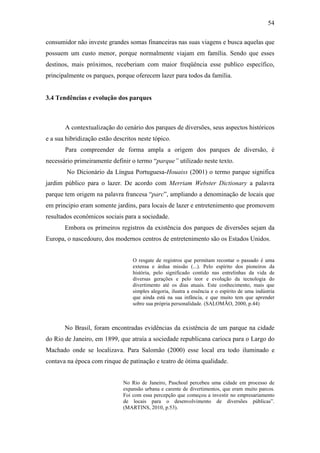 54

consumidor não investe grandes somas financeiras nas suas viagens e busca aquelas que
possuem um custo menor, porque normalmente viajam em família. Sendo que esses
destinos, mais próximos, receberiam com maior freqüência esse publico específico,
principalmente os parques, porque oferecem lazer para todos da família.


3.4 Tendências e evolução dos parques



       A contextualização do cenário dos parques de diversões, seus aspectos históricos
e a sua hibridização estão descritos neste tópico.
       Para compreender de forma ampla a origem dos parques de diversão, é
necessário primeiramente definir o termo “parque” utilizado neste texto.
        No Dicionário da Língua Portuguesa-Houaiss (2001) o termo parque significa
jardim público para o lazer. De acordo com Merriam Webster Dictionary a palavra
parque tem origem na palavra francesa “parc”, ampliando a denominação de locais que
em principio eram somente jardins, para locais de lazer e entretenimento que promovem
resultados econômicos sociais para a sociedade.
       Embora os primeiros registros da existência dos parques de diversões sejam da
Europa, o nascedouro, dos modernos centros de entretenimento são os Estados Unidos.


                                   O resgate de registros que permitam recontar o passado é uma
                                   extensa e árdua missão (...). Pelo espírito dos pioneiros da
                                   história, pelo significado contido nas entrelinhas da vida de
                                   diversas gerações e pelo teor e evolução da tecnologia do
                                   divertimento até os dias atuais. Este conhecimento, mais que
                                   simples alegoria, ilustra a essência e o espírito de uma indústria
                                   que ainda está na sua infância, e que muito tem que aprender
                                   sobre sua própria personalidade. (SALOMÃO, 2000, p.44)



       No Brasil, foram encontradas evidências da existência de um parque na cidade
do Rio de Janeiro, em 1899, que atraía a sociedade republicana carioca para o Largo do
Machado onde se localizava. Para Salomão (2000) esse local era todo iluminado e
contava na época com rinque de patinação e teatro de ótima qualidade.


                               No Rio de Janeiro, Paschoal percebeu uma cidade em processo de
                               expansão urbana e carente de divertimentos, que eram muito parcos.
                               Foi com essa percepção que começou a investir no empresariamento
                               de locais para o desenvolvimento de diversões públicas”.
                               (MARTINS, 2010, p.53).
 