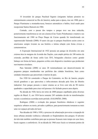 55



        O investidor do parque Paschoal Segreto (imigrante italiano pioneiro no
entretenimento comercial no Rio de Janeiro), audaz para a época, traz em 1900, para o
Parque Fluminense a montanha-russa, bonecos automáticos e balões, local usado para
recepcionar Santos Dumont em 1904.
       Contudo, com o passar dos tempos o parque teve sua área reduzida,
posteriormente transformou-se em um cinema (Cine Teatro Polytheama) e manteve seu
funcionamento até 1980 na Praça Duque de Caxias quando foi transformado em
supermercado Salomão (2000). O autor cita que os parques brasileiros assim como os
americanos sempre tiveram na sua história a intima relação com festas cívicas e
comemorativas.
       A Exposição Internacional de 1922 possuía um parque de diversões em uma
extensa área às margens da Avenida das Nações, com amplo pórtico de 100 metros de
extensão, pavilhão de festas estilo Luis XVI, brinquedos clássicos como: grande
balanço em forma de barco, pequenos aviões com dispositivo mecânico que produziam
movimentos circulares.
       Para Salomão (2000) os anos 20 testemunharam um desenvolvimento de
pequenos parques mambembes nas periferias das cidades brasileiras, bem como
unidades itinerantes que percorriam o interior do país.
       Em 1920 foi construído o Parque do Centenário, no Rio de Janeiro, projeto
inicial grandioso e que aproveitou a infra-estrutura deixada pela feira do Distrito
industrial. Este parque possuía o maior cinema ao ar livre com tela de 90 metros
quadrados e capacidade para cinco mil pessoas e foi fechado poucos anos depois.
       Na década de 1920, havia em torno de 2000 parques espalhados pelas diversas
regiões do Brasil. E, em 1934 havia somente 245 unidades devido às transformações
sociais e econômicas ocorridas neste período. (SALOMÃO, 2000).
       Rodrigues (2008) a evolução dos parques brasileiros obedeceu à seguinte
sequência: urbanos ou rurais, privados e públicos, para posteriormente tornarem-se mais
uma vez espaços privados de lazer.
       Nas décadas de 1940 e 1950, o processo de urbanização provocou a ocupação de
áreas urbanas atraindo violência e afastando os freqüentadores dos parques. O advento
da televisão também contribuiu para que as pessoas ficassem mais tempo em seus lares,
locais seguros e confortáveis. Já na década de 1960 esses locais se tornaram pontos de
 