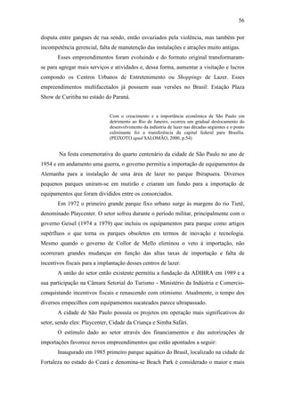 56

disputa entre gangues de rua sendo, então esvaziados pela violência, mas também por
incompetência gerencial, falta de manutenção das instalações e atrações muito antigas.
       Esses empreendimentos foram evoluindo e do formato original transformaram-
se para agregar mais serviços e atividades e, dessa forma, aumentar a visitação e lucros
compondo os Centros Urbanos de Entretenimento ou Shoppings de Lazer. Esses
empreendimentos multifacetados já possuem suas versões no Brasil: Estação Plaza
Show de Curitiba no estado do Paraná.


                              Com o crescimento e a importância econômica de São Paulo em
                              detrimento ao Rio de Janeiro, ocorreu um gradual deslocamento do
                              desenvolvimento da indústria de lazer nas décadas seguintes e o ponto
                              culminante foi a transferência da capital federal para Brasília.
                              (PEIXOTO apud SALOMÃO, 2000, p.54)


        Na festa comemorativa do quarto centenário da cidade de São Paulo no ano de
1954 e em andamento uma guerra, o governo permitiu a importação de equipamentos da
Alemanha para a instalação de uma área de lazer no parque Ibirapuera. Diversos
pequenos parques uniram-se em mutirão e criaram um fundo para a importação de
equipamentos que foram divididos entre os consorciados.
       Em 1972 o primeiro grande parque fixo urbano surge às margens do rio Tietê,
denominado Playcenter. O setor sofreu durante o período militar, principalmente com o
governo Geisel (1974 a 1979) que incluiu os equipamentos para parque como artigos
supérfluos o que torna os parques obsoletos em termos de inovação e tecnologia.
Mesmo quando o governo de Collor de Mello eliminou o veto à importação, não
ocorreram grandes mudanças em função das altas taxas de importação e falta de
incentivos fiscais para a implantação desses centros de lazer.
       A união do setor então existente permitiu a fundação da ADIBRA em 1989 e a
sua participação na Câmara Setorial do Turismo - Ministério da Indústria e Comercio-
conquistando incentivos fiscais e renascendo com otimismo. Atualmente, o tempo dos
diversos empecilhos com equipamentos sucateados parece ultrapassado.
       A cidade de São Paulo possuía os projetos em operação mais significativos do
setor, sendo eles: Playcenter, Cidade da Criança e Simba Safári.
       O estímulo dado ao setor através dos financiamentos e das autorizações de
importações favorece novos empreendimentos que estão apontados a seguir:
       Inaugurado em 1985 primeiro parque aquático do Brasil, localizado na cidade de
Fortaleza no estado do Ceará e denomina-se Beach Park é considerado o maior e mais
 