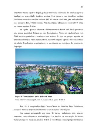 57

importante parque aquático do país, pela diversificação e inovação dos atrativos e por se
localizar em uma cidade litorânea turística. Esse parque é um complexo turístico
distribuído numa área total de mais de 180 mil metros quadrados, por onde circulam
todo ano cerca de 1.150.000 pessoas. Pela classificação adotada por Secall (2010) este é
um parque aquático destino.
       Na Figura 1 pode-se observar a infraestrutura do Beach Park local que utiliza
uma grande quantidade de água nas suas dependências. Possui um espelho d'água com
7.000 metros quadrados e movimenta um volume de água no parque aquático de
aproximadamente de 8.500 metros cúbicos. Encontra-se junto a praia e por isso adotou a
introdução de palmeiras no paisagismo e o uso piaçava nas coberturas das construções
do parque.




 Figura 1 Vista aérea de parte do Beach Park
 Fonte: http://www.beach park.com. br. Acesso: 10 de agosto de 2010.


        Em 1991 é inaugurado o Beto Carrero World no litoral de Santa Catarina na
cidade de Penha o empreendimento torna-se um marco do setor no país.
       Este parque compreende um misto de parque tradicional, com atrações
modernas, shows circenses e minizoológico. E se localiza em uma região de intenso
fluxo turístico dos países da América do Sul. É considerado o maior parque temático da
 
