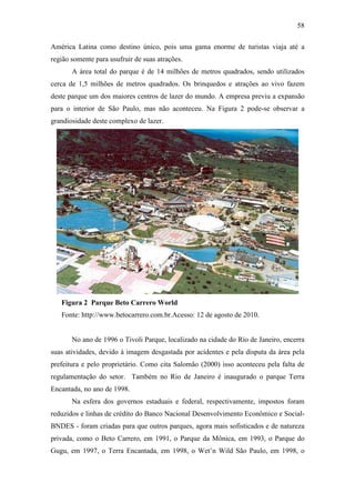 58

América Latina como destino único, pois uma gama enorme de turistas viaja até a
região somente para usufruir de suas atrações.
       A área total do parque é de 14 milhões de metros quadrados, sendo utilizados
cerca de 1,5 milhões de metros quadrados. Os brinquedos e atrações ao vivo fazem
deste parque um dos maiores centros de lazer do mundo. A empresa previu a expansão
para o interior de São Paulo, mas não aconteceu. Na Figura 2 pode-se observar a
grandiosidade deste complexo de lazer.




   Figura 2 Parque Beto Carrero World
   Fonte: http://www.betocarrero.com.br.Acesso: 12 de agosto de 2010.


       No ano de 1996 o Tivoli Parque, localizado na cidade do Rio de Janeiro, encerra
suas atividades, devido à imagem desgastada por acidentes e pela disputa da área pela
prefeitura e pelo proprietário. Como cita Salomão (2000) isso aconteceu pela falta de
regulamentação do setor. Também no Rio de Janeiro é inaugurado o parque Terra
Encantada, no ano de 1998.
       Na esfera dos governos estaduais e federal, respectivamente, impostos foram
reduzidos e linhas de crédito do Banco Nacional Desenvolvimento Econômico e Social-
BNDES - foram criadas para que outros parques, agora mais sofisticados e de natureza
privada, como o Beto Carrero, em 1991, o Parque da Mônica, em 1993, o Parque do
Gugu, em 1997, o Terra Encantada, em 1998, o Wet’n Wild São Paulo, em 1998, o
 