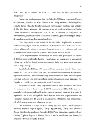 59

Wet’n Wild Rio de Janeiro, em 1999, e o Hopi Hari, em 1999, pudessem ser
inaugurados.
       Todas essas mudanças ocorridas, cita Salomão (2000) que o segmento Parques
de Diversões, inclusive no Brasil deve-se Walt Disney (produtor cinematográfico,
cineasta, diretor, roteirista, dublador, animador, empreendedor, filantropo e co-fundador
da The Walt Disney Company, foi o criador do parque temático sediado nos Estados
Unidos denominado Disneylândia, além de ser o fundador da corporação de
entretenimento, conhecida como a Walt Disney Company), principalmente pela adoção
do modelo americanizado dos parques brasileiros.
       Veio transformar o setor através de inventividade e implantando as mesmas
tendências dos parques anteriores, tendo como público alvo a classe média, que possuía
automóvel (que os levaria até os parques). Esse projeto estava convencionado a diversas
atrações com um tema central, surge assim o conceito de parque temático.
        Esses empreendimentos revelaram-se um sucesso sem precedentes. Na década
de 1960 desponta nos Estados Unidos - Nova Iorque, um parque, com o tema central
voltado para a história do país e quatro anos depois fecha suas portas, puramente pela
falta da magia Disney.
       Para Salomão (2000) em 1961 surge no Texas com o tema central voltado para a
história do Texas e a aventura, local este com muitas montanhas-russas, com shows e
espetáculos musicais. Obteve sucesso e logo foram construídas outras unidades iguais:
Geórgia e St. Louis. Esta empresa ainda se mantém ativa como a cadeia de parques Six
Flags In., e é considerado o segundo maior grupo de parques.
       Enquanto isso Walt Disney adquire uma área de terras pantanosas na Flórida.
Foi uma compra feita de forma secreta de 30.000 acres de terras (120 milhões de metros
quadrados), próxima a cidade de Orlando e valoriza o entorno graças ao forte poder de
negociação com a autoridade política local. Buscou nesse novo empreendimento não
cometer os mesmos erros do passado e construiu áreas subterrâneas para a manutenção
e deu ênfase ao treinamento e à formação interna.
        Na atualidade o complexo Walt Disney apresenta quatro grandes parques
temáticos: Disney’s Magic Kingdom, Disney’s Epcot Center, Disney MGM Studios e
Animal Kingdom, de acordo com Salomão (2000). Possui três parques aquáticos: River
Country, Typhoon Lagoon e Blizzard Beach e resorts tematizados com instalações
hoteleiras e diversas atividades de lazer.
 