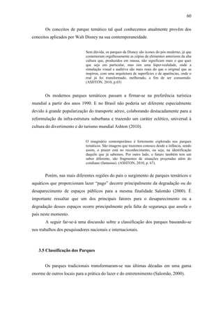 60

       Os conceitos de parque temático tal qual conhecemos atualmente provêm dos
conceitos aplicados por Walt Disney na sua contemporaneidade.


                             Sem dúvida, os parques da Disney são ícones do pós moderno, já que
                             comemoram orgulhosamente as cópias de elementos anteriores da alta
                             cultura que, produzidos em massa, não significam mais o que quer
                             que seja em particular, mas sim uma hiper-realidade, onde a
                             simulação visual e auditiva são mais reais do que o original que as
                             inspirou, com uma arquitetura de superfícies e de aparências, onde o
                             real já foi transformado, melhorado, a fim de ser consumido.
                             (ASHTON, 2010, p.65)


       Os modernos parques temáticos passam a firmar-se na preferência turística
mundial a partir dos anos 1990. E no Brasil não poderia ser diferente especialmente
devido à grande popularização do transporte aéreo, colaborando destacadamente para a
reformulação da infra-estrutura suburbana e trazendo um caráter eclético, universal à
cultura do divertimento e do turismo mundial Ashton (2010).


                             O imaginário contemporâneo é fortemente explorado nos parques
                             temáticos. São imagens que trazemos conosco desde a infância, sendo
                             assim, o prazer está no reconhecimento, ou seja, na identificação
                             daquilo que já sabemos. Por outro lado, o futuro também tem um
                             sabor diferente, são fragmentos de situações projetadas além do
                             cotidiano (fantasias). (ASHTON, 2010, p. 67).


       Porém, nas mais diferentes regiões do país o surgimento de parques temáticos e
aquáticos que proporcionam lazer “pago” decorre principalmente da degradação ou do
desaparecimento de espaços públicos para a mesma finalidade Salomão (2000). É
importante ressaltar que um dos principais fatores para o desaparecimento ou a
degradação desses espaços ocorre principalmente pela falta de segurança que assola o
país neste momento.
       A seguir far-se-á uma discussão sobre a classificação dos parques baseando-se
nos trabalhos dos pesquisadores nacionais e internacionais.



   3.5 Classificação dos Parques


       Os parques tradicionais transformaram-se nas últimas décadas em uma gama
enorme de outros locais para a prática do lazer e do entretenimento (Salomão, 2000).
 