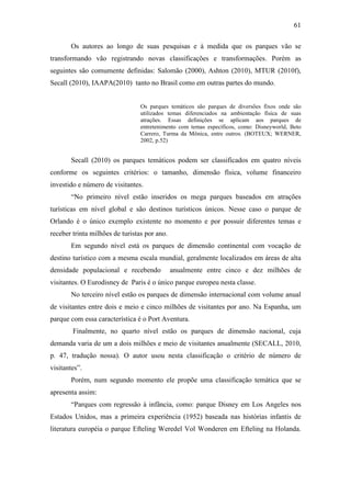 61

       Os autores ao longo de suas pesquisas e à medida que os parques vão se
transformando vão registrando novas classificações e transformações. Porém as
seguintes são comumente definidas: Salomão (2000), Ashton (2010), MTUR (2010f),
Secall (2010), IAAPA(2010) tanto no Brasil como em outras partes do mundo.


                                 Os parques temáticos são parques de diversões fixos onde são
                                 utilizados temas diferenciados na ambientação física de suas
                                 atrações. Essas definições se aplicam aos parques de
                                 entretenimento com temas específicos, como: Disneyworld, Beto
                                 Carrero, Turma da Mônica, entre outros. (BOTEUX; WERNER,
                                 2002, p.52)


       Secall (2010) os parques temáticos podem ser classificados em quatro níveis
conforme os seguintes critérios: o tamanho, dimensão física, volume financeiro
investido e número de visitantes.
       “No primeiro nível estão inseridos os mega parques baseados em atrações
turísticas em nível global e são destinos turísticos únicos. Nesse caso o parque de
Orlando é o único exemplo existente no momento e por possuir diferentes temas e
receber trinta milhões de turistas por ano.
       Em segundo nível está os parques de dimensão continental com vocação de
destino turístico com a mesma escala mundial, geralmente localizados em áreas de alta
densidade populacional e recebendo            anualmente entre cinco e dez milhões de
visitantes. O Eurodisney de Paris é o único parque europeu nesta classe.
       No terceiro nível estão os parques de dimensão internacional com volume anual
de visitantes entre dois e meio e cinco milhões de visitantes por ano. Na Espanha, um
parque com essa característica é o Port Aventura.
        Finalmente, no quarto nível estão os parques de dimensão nacional, cuja
demanda varia de um a dois milhões e meio de visitantes anualmente (SECALL, 2010,
p. 47, tradução nossa). O autor usou nesta classificação o critério de número de
visitantes”.
       Porém, num segundo momento ele propõe uma classificação temática que se
apresenta assim:
       “Parques com regressão à infância, como: parque Disney em Los Angeles nos
Estados Unidos, mas a primeira experiência (1952) baseada nas histórias infantis de
literatura européia o parque Efteling Weredel Vol Wonderen em Efteling na Holanda.
 