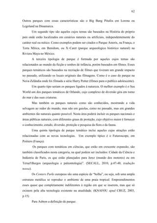 62

Outros parques com essas características são o Big Bang Pitufos em Lorena ou
Legoland na Dinamarca.
          Um segundo tipo são aqueles cujos temas são baseados na História do próprio
país onde estão localizados em cenários naturais ou artificiais, independentemente do
caráter real ou mítico. Como exemplos podem ser citados o Parque Asterix, na França, o
Terra Mítica, em Benidom, ou X–Caret (parque arqueológico histórico natural) na
Riviera Maya no México.
          A terceira tipologia de parque é formada por aqueles cujos temas são
relacionados ao mundo da ficção e sonhos de infância, porém baseados em filmes. Esses
parques temáticos são baseados na recriação de filmes que tiveram um grande impacto
no passado, utilizando os locais originais das filmagens. Como é o caso do parque na
Nova Zelândia onde foi filmada a série Harry Potter (filmes para o publico adolescente).
          Um quarto tipo seriam os parques ligados à natureza. O melhor exemplo é o Sea
World um dos parques temáticos de Orlando, cujo complexo de diversão gira em torno
do mar e das suas criaturas.
          Mas também os parques naturais como são conhecidos, mostrando a vida
selvagem ao redor do mundo, mas não em gaiolas, como no passado, mas em grandes
ambientes tão naturais quanto possível. Nesta área poderá incluir os parques nacionais e
áreas públicas naturais, com diferentes graus de proteção, cujo objetivo maior é fornecer
o conhecimento, estudo, diversão, proteção e pesquisa da flora e da fauna.
          Uma quinta tipologia de parque temático inclui aqueles cujas atrações estão
relacionadas com as novas tecnologias.         Um exemplo típico é o Futuroscope, em
Poitiers (França).
          Os parques com temáticas em ciências, que estão em crescente expansão, são
também classificados nesta categoria, na qual podem ser incluídos: Cidade da Ciência e
Indústria de Paris, os que estão planejados para Jerez (mundo dos motores) ou em
TeruelBurgos (arqueologia e paleontologia)”. (SECALL, 2010, p.47-48, tradução
nossa).
          Os Centers Parks europeus são uma espécie de “bolha”, ou seja, sob uma ampla
estrutura metálica se reproduz o ambiente de uma praia tropical. Empreendimentos
esses quase que completamente indiferentes à região em que se inserem, mas que só
existem pela alta tecnologia existente na atualidade. (KNAFOU apud CRUZ, 2003,
p.15)
          Para Ashton a definição de parque:
 