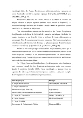 64

classificação básica dos Parques Temáticos para efeitos de estatística e pesquisa está
assim, classificada: específicos, aquáticos e parques de diversões. (EMBRATUR apud
SALOMÃO, 2000, p. 80).
       Atualmente o Ministério do Turismo através do CADASTUR classifica em
parques temáticos e parques aquáticos (pessoas física, jurídica e cooperativa). As
definições citadas por Salomão, pela ADIBRA e pelo CADASTUR apresentam diversas
contradições na classificação dos parques.
       Pois, a transcrição por extenso das Características dos Parques Temáticos do
Brasil baseados na definição da EMBRATUR e transcrita por Salomão é definida: “Os
parques temáticos ou de diversões fixos se utilizam de temas diferenciados na
ambientação física de suas atrações e tem como um de seus objetivos mercadológicos o
estímulo da atividade turística. Esta definição se aplica aos parques de entretenimento
com temas específicos (...)”. (EMBRATUR apud Salomão, 2000, p.80).
       Percebe-se uma utilização equivocada do termo Parque Temático, sendo que os
empreendimentos não fazem uso da nomenclatura Parque de Diversões por esse ser um
termo antigo com conotação de um pequeno empreendimento. Por isso se utiliza a
nomenclatura Parque Temático não por ser mais abrangente e adequado, porém por ser
mais rentável e soa com modernidade.
       Em 1998 no Congresso Mundial de Lazer, Gorski apresentou outra classificação
mais consistente e ampla dos tipos de parques conhecidos na época, como mostra o
Quadro 1, conforme Salomão (2000). Nessa classificação os parques fixos são
separados dos móveis, permitindo diferenciar parques aquáticos e secos, com exemplos
da tipologia existem nas mais diferentes regiões do mundo.


Tipo de parques                                       Exemplo
1. Parque móvel clássico                              Unidade móvel Playcenter
2. Parque Fixo clássico
Parque de Atrações “Iron Park”                        Playcenter-SP
Parque Tradicional Europeu ou pré-temático            Tivoli- Dinamarca
3. Parque de Conveniência                             Fantasy Place- RJ e SP
4. Parque Aquático                                    Rio Water Planet-RJ
5. Parque Temático
Personagem de Conhecimento Público                    Disneyland-EUA
 