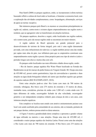 67

       Para Santil (2008) os parques aquáticos, então, se incorporaram à oferta turística
buscando refletir a cultura do local onde se localizam, e fomentar a economia local, com
a exploração das atividades complementares, como: hospedagem, alimentação, serviços
de apoio ao turista- receptivo.
       São inúmeros parques pelo Brasil e os mesmos se concentram principalmente na
região sul, sudeste, centro-oeste e existem alguns empreendimentos nas regiões norte e
nordeste, que ao agregarem valor se transformam em atrações turísticas.
        Os parques aquáticos, descritos a seguir, estão localizados nas regiões sudeste,
sul e centro-oeste, pois são nessas regiões onde se encontram em maior número.
       A região sudeste do Brasil apresenta um grande potencial para o
desenvolvimento do turismo de forma integral, pois está é uma região densamente
povoada, com uma infraestrutura de rodovias e a região também possui uma das rendas
per captas mais altas do país, isso influência para que os empresários construam seus
empreendimentos nesta região e possui clima propicio para esse tipo de atrativo (calor e
períodos longos sem chuva e muitos dias com sol).
       Os parques estão localizados nas mais diferentes cidades dessa região, sendo:
       - Rio de Janeiro: parque aquático Rio Water Planet localizado na Estrada dos
Bandeirantes no pé do maciço da pedra branca em Vargem Grande- RJ. Ocupa uma área
de 455.000 m2, possui centro gastronômico, lojas de conveniências e quarenta e duas
atrações na água desde brinquedos infantis até outros que desafiam aqueles que gostam
de esportes radicais (RIO WATERPLANET, 2010).
       Entre estas atrações pode-se citar: Rio Lento com mais de 700 metros de
extensão, toboáguas, Rio bravo com 275 metros de extensão e 33 metros de altura,
montanha russa, corredeiras, piscinas de ondas com 3.200 m2 e conta ainda com 18
tipos diferentes de ondas, escorregador fechado de alta velocidade, escorregador
giratório e um independente complexo infantil, para crianças de dois a seis anos, com
inúmeras atrações aquáticas.
       Este complexo se localiza num estado com atrativo eminentemente praiano esse
local vem sendo usufruído pela comunidade do seu entorno, não se tratando, portanto de
um parque destino, embora possua atrativos desta natureza.
       A Figura 5 mostra a grandiosidade deste complexo e apresenta o grande volume
de água utilizado na maioria e suas atrações. Ocupa uma área de 455.000 m2, é
considerado o maior parque aquático da América Latina. Possui como uma das atrações
o Rio Lento com mais de 700 metros de extensão. O Rio bravo com 275 metros de
 