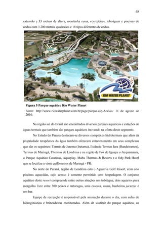 68

extensão e 33 metros de altura, montanha russa, corredeiras, toboáguas e piscinas de
ondas com 3.200 metros quadrados e 18 tipos diferentes de ondas.




 Figura 5 Parque aquático Rio Water Planet
 Fonte: http://www.riowaterplanet.com.br/page/parque.asp.Acesso: 11 de agosto de
 2010.

       Na região sul do Brasil são encontrados diversos parques aquáticos e estações de
águas termais que também são parques aquáticos inovando na oferta deste segmento.
       No Estado do Paraná destacam-se diversos complexos hidrotermais que além da
propriedade terapêutica da água também oferecem entretenimento em seus complexos
que são os seguintes: Termas de Jurema (Iretama), Estância Termas Iara (Bandeirantes),
Termas de Maringá, Thermas de Londrina e na região de Foz do Iguaçu o Acquamania,
o Parque Aquático Cataratas, Aquaplay, Mabu Thermas & Resorts e o Ody Park Hotel
que se localiza a vinte quilômetros de Maringá - PR.
       No norte do Paraná, região de Londrina está o Aguativa Golf Resort, com oito
piscinas aquecidas, cujo acesso é somente permitido com hospedagem. O conjunto
aquático deste resort compreende entre outras atrações um toboágua, dois aquários para
mergulho livre entre 300 peixes e tartarugas, uma cascata, sauna, banheiras jacuzzis e
um bar.
       Equipe de recreação é responsável pela animação durante o dia, com aulas de
hidroginástica e brincadeiras monitoradas. Além de usufruir do parque aquático, os
 