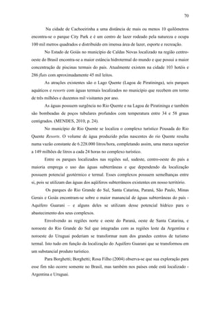 70

        Na cidade de Cachoeirinha a uma distância de mais ou menos 10 quilômetros
encontra-se o parque City Park e é um centro de lazer rodeado pela natureza e ocupa
100 mil metros quadrados e distribuído em imensa área de lazer, esporte e recreação.
       No Estado de Goiás no município de Caldas Novas localizado na região centro-
oeste do Brasil encontra-se a maior estância hidrotermal do mundo e que possui a maior
concentração de piscinas termais do país. Atualmente existem na cidade 103 hotéis e
286 flats com aproximadamente 45 mil leitos.
       As atrações existentes são o Lago Quente (Lagoa de Piratininga), seis parques
aquáticos e resorts com águas termais localizados no município que recebem em torno
de três milhões e duzentos mil visitantes por ano.
       As águas possuem surgência no Rio Quente e na Lagoa de Piratininga e também
são bombeadas de poços tubulares profundos com temperatura entre 34 e 58 graus
centigrados. (MENDES, 2010, p. 24).
       No município de Rio Quente se localiza o complexo turístico Pousada do Rio
Quente Resorts. O volume de água produzido pelas nascentes do rio Quente resulta
numa vazão constante de 6.228.000 litros/hora, completando assim, uma marca superior
a 149 milhões de litros a cada 24 horas no complexo turístico.
       Entre os parques localizados nas regiões sul, sudeste, centro-oeste do país a
maioria emprega o uso das águas subterrâneas e que dependendo da localização
possuem potencial geotérmico e termal. Esses complexos possuem semelhanças entre
si, pois se utilizam das águas dos aqüíferos subterrâneos existentes em nosso território.
        Os parques do Rio Grande do Sul, Santa Catarina, Paraná, São Paulo, Minas
Gerais e Goiás encontram-se sobre o maior manancial de águas subterrâneas do país -
Aquífero Guarani – e alguns deles se utilizam desse potencial hídrico para o
abastecimento dos seus complexos.
       Envolvendo as regiões norte e oeste do Paraná, oeste de Santa Catarina, e
noroeste do Rio Grande do Sul que integradas com as regiões leste da Argentina e
noroeste do Uruguai poderiam se transformar num dos grandes centros de turismo
termal. Isto tudo em função da localização do Aquífero Guarani que se transformou em
um substancial produto turístico.
       Para Borghetti; Borghetti; Rosa Filho (2004) observa-se que sua exploração para
esse fim não ocorre somente no Brasil, mas também nos países onde está localizado -
Argentina e Uruguai.
 