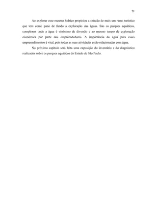 71

       Ao explorar esse recurso hídrico propiciou a criação de mais um ramo turístico
que tem como pano de fundo a exploração das águas. São os parques aquáticos,
complexos onde a água é sinônimo de diversão e ao mesmo tempo de exploração
econômica por parte dos empreendedores. A importância da água para esses
empreendimentos é vital, pois todas as suas atividades estão relacionadas com água.
       No próximo capítulo será feita uma exposição do inventário e do diagnóstico
realizados sobre os parques aquáticos do Estado de São Paulo.
 