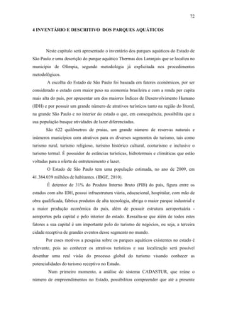 72

4 INVENTÁRIO E DESCRITIVO DOS PARQUES AQUÁTICOS



       Neste capítulo será apresentado o inventário dos parques aquáticos do Estado de
São Paulo e uma descrição do parque aquático Thermas dos Laranjais que se localiza no
município de Olímpia, segundo metodologia já explicitada nos procedimentos
metodológicos.
        A escolha do Estado de São Paulo foi baseada em fatores econômicos, por ser
considerado o estado com maior peso na economia brasileira e com a renda per capita
mais alta do país, por apresentar um dos maiores Índices de Desenvolvimento Humano
(IDH) e por possuir um grande número de atrativos turísticos tanto na região do litoral,
na grande São Paulo e no interior do estado o que, em consequência, possibilita que a
sua população busque atividades de lazer diferenciadas.
       São 622 quilômetros de praias, um grande número de reservas naturais e
inúmeros municípios com atrativos para os diversos segmentos do turismo, tais como
turismo rural, turismo religioso, turismo histórico cultural, ecoturismo e inclusive o
turismo termal. É possuidor de estâncias turísticas, hidrotermais e climáticas que estão
voltadas para a oferta de entretenimento e lazer.
        O Estado de São Paulo tem uma população estimada, no ano de 2009, em
41.384.039 milhões de habitantes. (IBGE, 2010).
        É detentor de 31% do Produto Interno Bruto (PIB) do país, figura entre os
estados com alto IDH, possui infraestrutura viária, educacional, hospitalar, com mão de
obra qualificada, fabrica produtos de alta tecnologia, abriga o maior parque industrial e
a maior produção econômica do país, além de possuir estrutura aeroportuária -
aeroportos pela capital e pelo interior do estado. Ressalta-se que além de todos estes
fatores a sua capital é um importante polo do turismo de negócios, ou seja, a terceira
cidade receptiva de grandes eventos desse segmento no mundo.
       Por esses motivos a pesquisa sobre os parques aquáticos existentes no estado é
relevante, pois ao conhecer os atrativos turísticos e sua localização será possível
desenhar uma real visão do processo global do turismo visando conhecer as
potencialidades do turismo receptivo no Estado.
        Num primeiro momento, a análise do sistema CADASTUR, que reúne o
número de empreendimentos no Estado, possibilitou compreender que até a presente
 