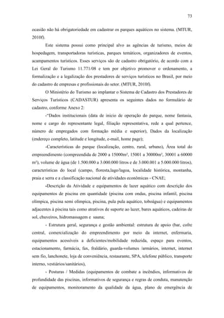 73

ocasião não há obrigatoriedade em cadastrar os parques aquáticos no sistema. (MTUR,
2010f).
          Este sistema possui como principal alvo as agências de turismo, meios de
hospedagem, transportadoras turísticas, parques temáticos, organizadores de eventos,
acampamentos turísticos. Esses serviços são de cadastro obrigatório, de acordo com a
Lei Geral do Turismo 11.771/08 e tem por objetivo promover o ordenamento, a
formalização e a legalização dos prestadores de serviços turísticos no Brasil, por meio
do cadastro de empresas e profissionais do setor. (MTUR, 2010f).
          O Ministério do Turismo ao implantar o Sistema de Cadastro dos Prestadores de
Serviços Turísticos (CADASTUR) apresenta os seguintes dados no formulário de
cadastro, conforme Anexo 2:
          -“Dados institucionais (data de inicio de operação do parque, nome fantasia,
nome e cargo do representante legal, filiação representativa, rede a qual pertence,
número de empregados com formação média e superior), Dados da localização
(endereço completo, latitude e longitude, e-mail, home page);
          -Características do parque (localização, centro, rural, urbano), Área total do
empreendimento (compreendida de 2000 a 15000m², 15001 a 30000m², 30001 a 60000
m²), volume de água (de 1.500.000 a 3.000.000 litros e de 3.000.001 a 5.000.000 litros),
características do local (campo, floresta,lago/lagoa, localidade histórica, montanha,
praia e serra e a classificação nacional de atividades econômicas - CNAE;
          -Descrição da Atividade e equipamentos de lazer aquático com descrição dos
equipamentos de piscina em quantidade (piscina com ondas, piscina infantil, piscina
olímpica, piscina semi olímpica, piscina, pula pula aquático, toboágua) e equipamentos
adjacentes à piscina tais como atrativos de suporte ao lazer, bares aquáticos, cadeiras de
sol, chuveiros, hidromassagem e sauna;
          - Estrutura geral, segurança e gestão ambiental: estrutura de apoio (bar, cofre
central, comercialização do empreendimento por meio da internet, enfermaria,
equipamentos acessíveis a deficientes/mobilidade reduzida, espaço para eventos,
estacionamento, farmácia, fax, fraldário, guarda-volumes /armários, internet, internet
sem fio, lanchonete, loja de conveniência, restaurante, SPA, telefone público, transporte
interno, vestiários/sanitários),
          - Posturas / Medidas (equipamentos de combate a incêndios, informativos de
profundidade das piscinas, informativos de segurança e regras de conduta, manutenção
de equipamentos, monitoramento da qualidade da água, plano de emergência de
 