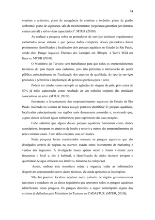 74

combate a acidentes, plano de emergência de combate a incêndio, plano de gestão
ambiental, plano de segurança, sala de monitoramento (segurança garantida por câmeras
e uma central) e salva-vidas capacitados)”. MTUR (2010f).
       Ao realizar a pesquisa sobre os prestadores de serviços turísticos regularmente
cadastrados nesse sistema e que possui dados completos desses prestadores foram
prontamente identificados e localizados dois parques aquáticos no Estado de São Paulo,
sendo eles: Parque Aquático Thermas dos Laranjais em Olimpia e Wet’n Wild em
Itupeva. MTUR (2010f).
       O Ministério do Turismo vem trabalhando para que todos os empreendimentos
turísticos do país façam seus cadastros, pois isto permitira a intervenção do poder
público, principalmente na fiscalização dos quesitos de qualidade, do tipo de serviços
prestados e permitiria a implantação de políticas públicas para o setor.
       Podem ser citadas como exemplo as agências de viagens do país, pois cerca de
80% já estão cadastradas como resultado de um trabalho conjunto das entidades
associativas do setor. (MTUR, 2010f).
       Entretanto, o levantamento dos empreendimentos aquáticos do Estado de São
Paulo, realizado no sistema de busca Google permitiu identificar 21 parques aquáticos,
localizados principalmente nas regiões mais densamente povoadas e, mostrando que,
alguns desses utilizam águas subterrâneas para suprimento das suas atrações.
       Cabe salientar que alguns desses parques aquáticos funcionam como clubes
associativos, integram os atrativos de hotéis e resorts e outros são empreendimentos de
redes internacionais. E um deles encerrou suas atividades.
       Nesta pesquisa foram considerados somente os parques aquáticos que são
divulgados através de páginas na internet, usadas como instrumento de marketing e
vendas dos ingressos. A divulgação busca apenas atrair o futuro visitante para
frequentar o local e, não é habitual, a identificação de dados técnicos (origem e
quantidade de água utilizada nos atrativos, tamanho do complexo).
        Assim, embora este inventário reúna e organize todas as informações
disponíveis apresentando outros dados técnicos, ele ainda apresenta-se incompleto.
       Não foi possível localizar nenhum outro cadastro de órgãos governamentais
nacionais e estaduais ou da classe regulatória que apresente todos os parques aquáticos
identificados nessa pesquisa. Os parques descritos a seguir contemplam alguns dos
critérios já definidos pelo Ministério do Turismo no CADASTUR. (MTUR, 2010f).
 