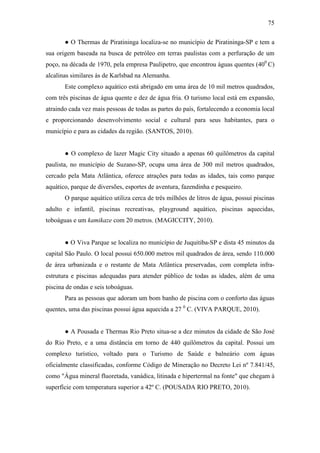 75

       ● O Thermas de Piratininga localiza-se no município de Piratininga-SP e tem a
sua origem baseada na busca de petróleo em terras paulistas com a perfuração de um
poço, na década de 1970, pela empresa Paulipetro, que encontrou águas quentes (400 C)
alcalinas similares às de Karlsbad na Alemanha.
       Este complexo aquático está abrigado em uma área de 10 mil metros quadrados,
com três piscinas de água quente e dez de água fria. O turismo local está em expansão,
atraindo cada vez mais pessoas de todas as partes do país, fortalecendo a economia local
e proporcionando desenvolvimento social e cultural para seus habitantes, para o
município e para as cidades da região. (SANTOS, 2010).


       ● O complexo de lazer Magic City situado a apenas 60 quilômetros da capital
paulista, no município de Suzano-SP, ocupa uma área de 300 mil metros quadrados,
cercado pela Mata Atlântica, oferece atrações para todas as idades, tais como parque
aquático, parque de diversões, esportes de aventura, fazendinha e pesqueiro.
       O parque aquático utiliza cerca de três milhões de litros de água, possui piscinas
adulto e infantil, piscinas recreativas, playground aquático, piscinas aquecidas,
toboáguas e um kamikaze com 20 metros. (MAGICCITY, 2010).


       ● O Viva Parque se localiza no município de Juquitiba-SP e dista 45 minutos da
capital São Paulo. O local possui 650.000 metros mil quadrados de área, sendo 110.000
de área urbanizada e o restante de Mata Atlântica preservadas, com completa infra-
estrutura e piscinas adequadas para atender público de todas as idades, além de uma
piscina de ondas e seis toboáguas.
       Para as pessoas que adoram um bom banho de piscina com o conforto das águas
quentes, uma das piscinas possui água aquecida a 27 0 C. (VIVA PARQUE, 2010).


       ● A Pousada e Thermas Rio Preto situa-se a dez minutos da cidade de São José
do Rio Preto, e a uma distância em torno de 440 quilômetros da capital. Possui um
complexo turístico, voltado para o Turismo de Saúde e balneário com águas
oficialmente classificadas, conforme Código de Mineração no Decreto Lei nº 7.841/45,
como "Água mineral fluoretada, vanádica, litinada e hipertermal na fonte" que chegam à
superfície com temperatura superior a 42º C. (POUSADA RIO PRETO, 2010).
 