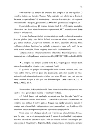 76

       ● O município de Barretos-SP apresenta dois complexos de lazer aquático. O
complexo turístico do Barretos Thermas Park, projetado com três torres na forma de
ferradura, compreendendo 710 apartamentos, 2 centros de convenções, 805 vagas de
estacionamento, 1 heliporto, perfazendo 120.000 metros quadrados de área para lazer.
       Possui ainda cerca de 20 piscinas termais (total de 4.350 metros quadrados)
alimentadas com águas subterrâneas com temperatura de 49°C provenientes de 1.000
metros de profundidade.
        O projeto final deverá incluir nos seus atrativos: quadra poliesportiva, quadras
de tênis, piscinas (baby, com duchas, infantil, com cascata, adulto, olímpica), saunas,
spa, camas elásticas, playground, labirinto, rio bravo, cachoeira artificial, trilha
ecológica, toboágua, kamikase, bar molhado, restaurantes, bares, cyber café, bar do
lobby, sala de massagem, fitness, shopping, mata nativa e represa natural.
        Cabe ressaltar que este empreendimento está em fase de construção e não sendo
inaugurado até a realização deste levantamento. (BARRETOS THERMA PARK, 2010).


        ● O complexo do Barretos Country Hotel & Acquapark possui temática rural,
ou seja, é considerado o primeiro resort country do Brasil.
       É, portanto, um parque temático-aquático com motivos countries, mas, com
várias outras opções, entre as quais uma piscina praia com duas cascatas ao fundo
lembrando cachoeiras naturais, quatro piscinas com temas diferentes para cada uma, rio
lento e cortina de água e três spas com hidromassagem. (BARRETOS HOTEL &
ACQUAPARK, 2010).


       No município de Ribeirão Preto-SP foram identificados dois complexos de lazer
aquático sendo que um deles encontra-se atualmente fechado.
       ●O Splash Beach está localizado na rodovia que liga Ribeirão Preto-SP ao
distrito de Bonfim Paulista, numa área de 113.740 metros quadrados e despendia no seu
complexo seis milhões de metros cúbicos de água para atender um amplo número de
atrações para todas as idades: dois toboáguas com curvas radicais com descida em bóia
(individual ou com acompanhante) em uma espécie de rafting aquático.
       Conta ainda com toboágua radical com 18 metros de altura, toboágua fechado
(que faz girar, virar e cair em uma piscina de 3 metros de profundidade), um enorme
pula-pula inflável em formato de bolha, onde as crianças escalam e escorregam para
uma piscina de 90 centímetros de profundidade, uma piscina que simula um rio corrente
 