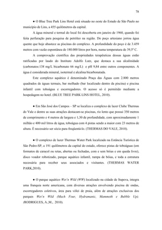 78

       ● O Blue Tree Park Lins Hotel está situado no oeste do Estado de São Paulo no
município de Lins, a 455 quilômetros da capital.
       A água mineral e termal do local foi descoberta em janeiro de 1960, quando foi
feita perfuração para pesquisa de petróleo na região. Do poço artesiano jorrou água
quente que hoje abastece as piscinas do complexo. A profundidade do poço é de 3.459
metros com vazão espontânea de 180.000 litros por hora, numa temperatura de 39,5º C.
       A comprovação científica das propriedades terapêuticas dessas águas estão
ratificadas por laudo do Instituto Adolfo Lutz, que destaca a sua alcalinidade
(carbonatos:138 mg/L bicarbonato 66 mg/L) e pH 9,84 entre outros componentes. A
água é considerada mineral, isotermal e alcalina bicarbonatada.
       Este complexo aquático é denominado Praça das Águas com 2.800 metros
quadrados de águas termais, bar molhado (bar localizado dentro da piscina) e piscina
infantil com toboágua e escorregadores. O acesso só é permitido mediante a
hospedagem no hotel. (BLUE TREE PARK LINS HOTEL, 2010).


       ● Em São José dos Campos – SP se localiza o complexo de lazer Clube Thermas
do Vale e dentre as suas atrações destacam-se piscinas, rio lento que possui 350 metros
de comprimento e 4 metros de largura e 1,30 de profundidade, com aproximadamente 1
milhão e 400 mil litros de água, toboágua com 4 pistas sendo a maior com 23 metros de
altura. É necessário ser sócio para freqüentá-lo. (THERMAS DO VALE, 2010).


       ● O complexo de lazer Thermas Water Park localizado na Estância Turística de
São Pedro-SP, a 191 quilômetros da capital do estado, oferece pistas de toboáguas (em
formatos de caracol ou retas, abertas ou fechadas, com e sem bóias e em queda livre),
disco voador robotizado, parque aquático infantil, rampa de bóias, e toda a estrutura
necessária para receber seus associados e visitantes. (THERMAS WATER
PARK,2010).


       ● O parque aquático Wet’n Wild (WW) localizado na cidade de Itupeva, integra
uma franquia norte americana, com diversas atrações envolvendo piscina de ondas,
escorregadores coletivos, área para vôlei de praia, além de atrações exclusivas dos
parques Wet’n Wild (Mach Four, Hydramanic, Mammoth e Bubble Up).
(RODRIGUES, A.,M., 2010).
 