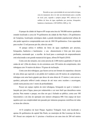 79

                                       Ressalte-se que a proximidade de um reservatório de água,
                               zona de manancial, deve ter sido um determinante para a escolha
                               do local, pois, segundo o próprio parque WW, utiliza-se de 6
                               milhões de litros de água espalhados por piscinas, brinquedos,
                               banheiros e lanchonetes. ( DI NAPOLI, 2009, p. 14).




       O parque da cidade de Itupeva-SP ocupa uma área de 760.000 metros quadrados
estando localizado a cerca de 70 quilômetros da cidade de São Paulo e 20 quilômetros
de Campinas, localização estratégica dada a grande densidade populacional urbana de
alto poder aquisitivo compreendida num raio de 100/150 quilômetros. Com capacidade
para receber 12 mil pessoas por dia, além de contar.
        O parque utiliza 6 milhões de litros de água espalhados por piscinas,
brinquedos, banheiros e lanchonetes      e seu    abastecimento é feito por dois poços
profundos, mostrando que a escolha do local para a construção do empreendimento
está relacionada a um grande manancial de águas, afirma Di Napoli (2010)
       Conta com dez atrações, tais como piscina de 2.400 metros quadrados (5 tipos de
ondas de até 1,20m de altura), rio de correnteza com 320 metros de comprimento, dois
toboáguas com 18 metros de altura e 70 graus de inclinação.
       Conta com dois toboáguas, que fazem curvas em formato de serpentina e descem
de uma altura que equivale a um prédio de 6 andares com 60 metros de comprimento,
toboágua com uma bacia gigante que desce de uma altura de 15 metros ( com curvas e
quedas), pula-pula inflável (onde crianças de até treze anos escalam e escorregam,
caindo numa piscina com 1 metro de profundidade).
       Possui um espaço repleto de mini toboáguas, brinquedo no qual o visitante é
lançado por jatos d’água, passa por rodamoinho e cai num funil que desemboca numa
piscina. Para manter o parque, nos dias em que é fechado ao público, conta com 100
funcionários e em dias de operação este número ultrapassa 800. Este espaço de lazer
aquático por sua complexidade tem passado por inúmeras pesquisas científicas de todas
as áreas das ciências.


        ● O complexo de lazer Parque Aquático Triângulo Azul, está localizado a
apenas 46 quilômetros da capital São Paulo, no município de São Lourenço da Serra-
SP. Possui um conjunto de 11 piscinas e localiza-se em uma área de 200 mil metros
 