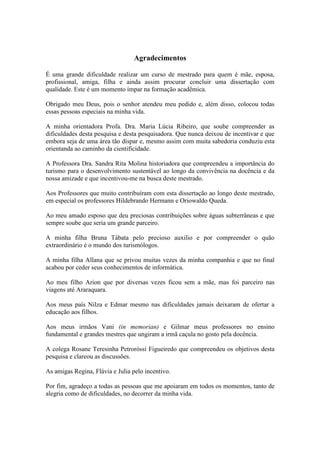 Agradecimentos

É uma grande dificuldade realizar um curso de mestrado para quem é mãe, esposa,
profissional, amiga, filha e ainda assim procurar concluir uma dissertação com
qualidade. Este é um momento ímpar na formação acadêmica.

Obrigado meu Deus, pois o senhor atendeu meu pedido e, além disso, colocou todas
essas pessoas especiais na minha vida.

A minha orientadora Profa. Dra. Maria Lúcia Ribeiro, que soube compreender as
dificuldades desta pesquisa e desta pesquisadora. Que nunca deixou de incentivar e que
embora seja de uma área tão díspar e, mesmo assim com muita sabedoria conduziu esta
orientanda ao caminho da cientificidade.

A Professora Dra. Sandra Rita Molina historiadora que compreendeu a importância do
turismo para o desenvolvimento sustentável ao longo da convivência na docência e da
nossa amizade e que incentivou-me na busca deste mestrado.

Aos Professores que muito contribuíram com esta dissertação ao longo deste mestrado,
em especial os professores Hildebrando Hermann e Oriowaldo Queda.

Ao meu amado esposo que deu preciosas contribuições sobre águas subterrâneas e que
sempre soube que seria um grande parceiro.

A minha filha Bruna Tábata pelo precioso auxilio e por compreender o quão
extraordinário é o mundo dos turismólogos.

A minha filha Allana que se privou muitas vezes da minha companhia e que no final
acabou por ceder seus conhecimentos de informática.

Ao meu filho Arion que por diversas vezes ficou sem a mãe, mas foi parceiro nas
viagens até Araraquara.

Aos meus país Nilza e Edmar mesmo nas dificuldades jamais deixaram de ofertar a
educação aos filhos.

Aos meus irmãos Vani (in memorian) e Gilmar meus professores no ensino
fundamental e grandes mestres que ungiram a irmã caçula no gosto pela docência.

A colega Rosane Teresinha Petroróssi Figueiredo que compreendeu os objetivos desta
pesquisa e clareou as discussões.

As amigas Regina, Flávia e Julia pelo incentivo.

Por fim, agradeço a todas as pessoas que me apoiaram em todos os momentos, tanto de
alegria como de dificuldades, no decorrer da minha vida.
 