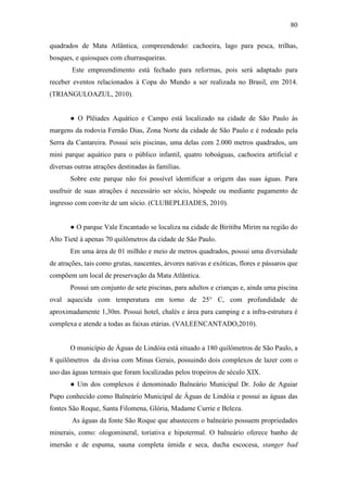 80

quadrados de Mata Atlântica, compreendendo: cachoeira, lago para pesca, trilhas,
bosques, e quiosques com churrasqueiras.
        Este empreendimento está fechado para reformas, pois será adaptado para
receber eventos relacionados à Copa do Mundo a ser realizada no Brasil, em 2014.
(TRIANGULOAZUL, 2010).


       ● O Plêiades Aquático e Campo está localizado na cidade de São Paulo às
margens da rodovia Fernão Dias, Zona Norte da cidade de São Paulo e é rodeado pela
Serra da Cantareira. Possui seis piscinas, uma delas com 2.000 metros quadrados, um
mini parque aquático para o público infantil, quatro toboáguas, cachoeira artificial e
diversas outras atrações destinadas às famílias.
       Sobre este parque não foi possível identificar a origem das suas águas. Para
usufruir de suas atrações é necessário ser sócio, hóspede ou mediante pagamento de
ingresso com convite de um sócio. (CLUBEPLEIADES, 2010).


       ● O parque Vale Encantado se localiza na cidade de Biritiba Mirim na região do
Alto Tietê à apenas 70 quilômetros da cidade de São Paulo.
       Em uma área de 01 milhão e meio de metros quadrados, possui uma diversidade
de atrações, tais como grutas, nascentes, árvores nativas e exóticas, flores e pássaros que
compõem um local de preservação da Mata Atlântica.
       Possui um conjunto de sete piscinas, para adultos e crianças e, ainda uma piscina
oval aquecida com temperatura em torno de 25° C, com profundidade de
aproximadamente 1,30m. Possui hotel, chalés e área para camping e a infra-estrutura é
complexa e atende a todas as faixas etárias. (VALEENCANTADO,2010).


       O município de Águas de Lindóia está situado a 180 quilômetros de São Paulo, a
8 quilômetros da divisa com Minas Gerais, possuindo dois complexos de lazer com o
uso das águas termais que foram localizadas pelos tropeiros de século XIX.
       ● Um dos complexos é denominado Balneário Municipal Dr. João de Aguiar
Pupo conhecido como Balneário Municipal de Águas de Lindóia e possui as águas das
fontes São Roque, Santa Filomena, Glória, Madame Currie e Beleza.
        As águas da fonte São Roque que abastecem o balneário possuem propriedades
minerais, como: ologomineral, toriativa e hipotermal. O balneário oferece banho de
imersão e de espuma, sauna completa úmida e seca, ducha escocesa, stanger bad
 