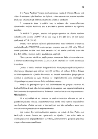 82

       ● O Parque Aquático Thermas dos Laranjais da cidade de Olímpia-SP, que será
objeto de uma descrição detalhada no tópico 4.1 vem somar-se aos parques aquáticos
anteriores, totalizando 21 empreendimentos no Estado de São Paulo.
       A comparação deste inventário com o cadastro dos empreendimentos
denominados Parques Aquáticos pelo CADASTUR permite apresentar as seguintes
questões:
       Do total de 21 parques, somente dois parques possuem os critérios mínimos
indicados pelo sistema CADASTUR no que tange à área (10 mil e 30 mil metros
quadrados). MTUR (2010f).
        Porém, vários parques aquáticos apresentam áreas muito superiores ao intervalo
estabelecido pelo CADASTUR: quatro parques possuem área entre 100 mil e 200 mil
metros quadrados de área, cinco entre 300 mil e 760 mil metros quadrados e um com
área de 1 milhão e meio de metros quadrados de área total.
       Observa-se que não há um padrão para os parques nos dados referentes às áreas;
o intervalo estabelecido pelo sistema CADASTUR foi adaptado aos valores de área que
já existiam.
       Quando se analisa o volume de água utilizada pelos parques aquáticos é possível
observar que há parques que utilizam entre 450 mil litros a 6 milhões de litros de água
em suas dependências. Quando do cadastro no sistema implantado o parque precisa
informar a quantidade de água utilizada no empreendimento essa informação é
obrigatória para o preenchimento do formulário de cadastro.
       Parte-se do pressuposto que o não cadastramento dos parques aquáticos no
CADASTUR se dá pela não obrigatoriedade desse cadastro para a operacionalização e
funcionamento do empreendimento e da falta de conscientização dos empreendedores.
MTUR (2010f).
       Há a necessidade de se conhecer os atrativos turísticos ofertados no país e
quando um país não conhece a sua oferta turística, não há como oferecer esses atrativos
nas divulgações oficiais nacionais e internacionais que são realizadas e nem como
realizar fiscalização sobre esses empreendimentos.
       Um resumo dos empreendimentos aquáticos do estado de São Paulo, com
localização e nome fantasia está apresentado no Quadro 2, que reúne todas as
informações desses empreendimentos e, portanto, complementar o que já se apresentou
nos procedimentos metodológicos.
 