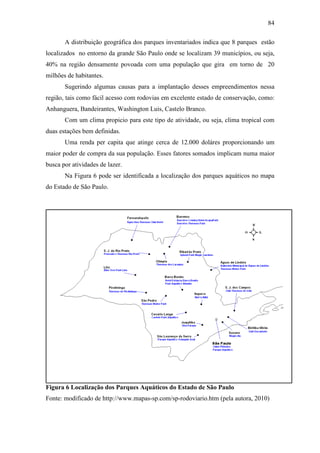 84

       A distribuição geográfica dos parques inventariados indica que 8 parques estão
localizados no entorno da grande São Paulo onde se localizam 39 municípios, ou seja,
40% na região densamente povoada com uma população que gira em torno de 20
milhões de habitantes.
       Sugerindo algumas causas para a implantação desses empreendimentos nessa
região, tais como fácil acesso com rodovias em excelente estado de conservação, como:
Anhanguera, Bandeirantes, Washington Luis, Castelo Branco.
       Com um clima propicio para este tipo de atividade, ou seja, clima tropical com
duas estações bem definidas.
       Uma renda per capita que atinge cerca de 12.000 doláres proporcionando um
maior poder de compra da sua população. Esses fatores somados implicam numa maior
busca por atividades de lazer.
       Na Figura 6 pode ser identificada a localização dos parques aquáticos no mapa
do Estado de São Paulo.




Figura 6 Localização dos Parques Aquáticos do Estado de São Paulo
Fonte: modificado de http://www.mapas-sp.com/sp-rodoviario.htm (pela autora, 2010)
 
