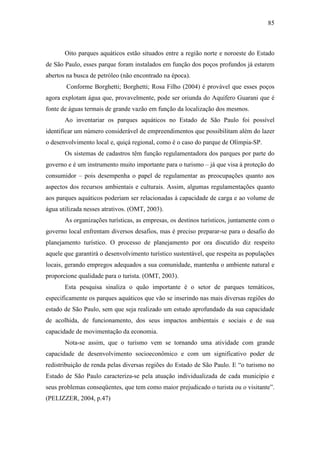 85



       Oito parques aquáticos estão situados entre a região norte e noroeste do Estado
de São Paulo, esses parque foram instalados em função dos poços profundos já estarem
abertos na busca de petróleo (não encontrado na época).
       Conforme Borghetti; Borghetti; Rosa Filho (2004) é provável que esses poços
agora explotam água que, provavelmente, pode ser oriunda do Aquífero Guarani que é
fonte de águas termais de grande vazão em função da localização dos mesmos.
       Ao inventariar os parques aquáticos no Estado de São Paulo foi possível
identificar um número considerável de empreendimentos que possibilitam além do lazer
o desenvolvimento local e, quiçá regional, como é o caso do parque de Olímpia-SP.
       Os sistemas de cadastros têm função regulamentadora dos parques por parte do
governo e é um instrumento muito importante para o turismo – já que visa à proteção do
consumidor – pois desempenha o papel de regulamentar as preocupações quanto aos
aspectos dos recursos ambientais e culturais. Assim, algumas regulamentações quanto
aos parques aquáticos poderiam ser relacionadas à capacidade de carga e ao volume de
água utilizada nesses atrativos. (OMT, 2003).
       As organizações turísticas, as empresas, os destinos turísticos, juntamente com o
governo local enfrentam diversos desafios, mas é preciso preparar-se para o desafio do
planejamento turístico. O processo de planejamento por ora discutido diz respeito
aquele que garantirá o desenvolvimento turístico sustentável, que respeita as populações
locais, gerando empregos adequados a sua comunidade, mantenha o ambiente natural e
proporcione qualidade para o turista. (OMT, 2003).
       Esta pesquisa sinaliza o quão importante é o setor de parques temáticos,
especificamente os parques aquáticos que vão se inserindo nas mais diversas regiões do
estado de São Paulo, sem que seja realizado um estudo aprofundado da sua capacidade
de acolhida, de funcionamento, dos seus impactos ambientais e sociais e de sua
capacidade de movimentação da economia.
       Nota-se assim, que o turismo vem se tornando uma atividade com grande
capacidade de desenvolvimento socioeconômico e com um significativo poder de
redistribuição de renda pelas diversas regiões do Estado de São Paulo. E “o turismo no
Estado de São Paulo caracteriza-se pela atuação individualizada de cada município e
seus problemas conseqüentes, que tem como maior prejudicado o turista ou o visitante”.
(PELIZZER, 2004, p.47)
 
