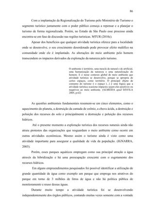 86

         Com a implantação da Regionalização do Turismo pelo Ministério do Turismo o
segmento turístico juntamente com o poder público começa a repensar e a planejar o
turismo de forma regionalizada. Porém, no Estado de São Paulo esse processo ainda
encontra-se em fase de discussão nas regiões turísticas. MTUR (2010c).
         Apesar dos benefícios que qualquer atividade turística oferece para a localidade
onde se desenvolve, o seu crescimento desordenado pode provocar efeito maléfico na
comunidade onde ele é implantado. As alterações do meio ambiente pelo homem
transcendem os impactos derivados da exploração da natureza pelo turismo.


                                         O ambiente é território, uma mescla de natural e de artificial,
                                         uma humanização da natureza e uma naturalização do
                                         homem. E é nesse contexto global de meio ambiente que
                                         atividade turística se desenvolve, porque se apropria de
                                         certos espaços, como território. O principal objeto de
                                         consumo do turismo é o espaço (...) é uma lógica que a
                                         atividade turística ocasiona impactos sejam eles positivos ou
                                         negativos ao meio ambiente. (ALMEIDA apud DÁVILA
                                         2005, p.62)



         As questões ambientais fundamentais resumem-se em cinco elementos, como o
aquecimento do planeta, a destruição da camada de ozônio, a chuva ácida, a destruição e
poluição dos recursos do solo e principalmente a destruição e poluição dos recursos
hídricos.
         Até o presente momento a exploração turística dos recursos naturais ainda não
atraiu protestos das organizações que resguardam o meio ambiente como ocorre em
outras atividades econômicas. Mesmo assim o turismo ainda é visto como uma
atividade importante para assegurar a qualidade de vida da população. (IGNARRA,
2003).
         Porém, esses parques aquáticos empregam como sua principal atração a água
através da hibridização e há uma preocupação crescente com o esgotamento dos
recursos hídricos.
         Em alguns empreendimentos pesquisados foi possível identificar a utilização de
grande quantidade de água como exemplo um parque que emprega nos atrativos do
parque em torno de 3 milhões de litros de água e não há política pública de
monitoramento e reuso dessas águas.
         Durante     muito   tempo   a      atividade     turística     foi    se    desenvolvendo
independentemente dos órgãos públicos, contando muitas vezes somente com a vontade
 