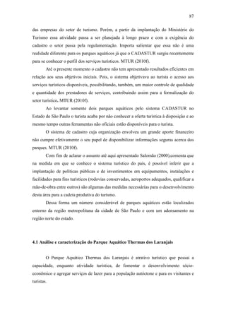 87

das empresas do setor de turismo. Porém, a partir da implantação do Ministério do
Turismo essa atividade passa a ser planejada à longo prazo e com a exigência do
cadastro o setor passa pela regulamentação. Importa salientar que essa não é uma
realidade diferente para os parques aquáticos já que o CADASTUR surgiu recentemente
para se conhecer o perfil dos serviços turísticos. MTUR (2010f).
        Até o presente momento o cadastro não tem apresentado resultados eficientes em
relação aos seus objetivos iniciais. Pois, o sistema objetivava ao turista o acesso aos
serviços turísticos disponíveis, possibilitando, também, um maior controle de qualidade
e quantidade dos prestadores de serviços, contribuindo assim para a formalização do
setor turístico. MTUR (2010f).
        Ao levantar somente dois parques aquáticos pelo sistema CADASTUR no
Estado de São Paulo o turista acaba por não conhecer a oferta turística à disposição e ao
mesmo tempo outras ferramentas não oficiais estão disponíveis para o turista.
        O sistema de cadastro cuja organização envolveu um grande aporte financeiro
não cumpre efetivamente o seu papel de disponibilizar informações seguras acerca dos
parques. MTUR (2010f).
        Com fim de aclarar o assunto até aqui apresentado Salomão (2000),comenta que
na medida em que se conhece o sistema turístico do país, é possível inferir que a
implantação de políticas públicas e de investimentos em equipamentos, instalações e
facilidades para fins turísticos (rodovias conservadas, aeroportos adequados, qualificar a
mão-de-obra entre outros) são algumas das medidas necessárias para o desenvolvimento
desta área para a cadeia produtiva do turismo.
        Dessa forma um número considerável de parques aquáticos estão localizados
entorno da região metropolitana da cidade de São Paulo e com um adensamento na
região norte do estado.




4.1 Análise e caracterização do Parque Aquático Thermas dos Laranjais


        O Parque Aquático Thermas dos Laranjais é atrativo turístico que possui a
capacidade, enquanto atividade turística, de fomentar o desenvolvimento sócio-
econômico e agregar serviços de lazer para a população autóctone e para os visitantes e
turistas.
 