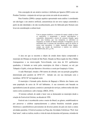 88

       Esta concepção de um atrativo turístico é definida por Ignarra (2003) como um
Produto Turístico - conjunto de serviços que existe em razão de um atrativo.
       Para Fonteles (2004) o parque aquático apresentado nesta análise é considerado
um não-lugar e um atrativo artificial, características de um novo espaço construído a
partir da não identidade e do não reconhecimento, pois foi fabricado pelo Homem sem
levar em consideração a cultura local.


                                Com os parques temáticos, o consumo do espaço voltado ao lazer
                                se especializa, é programado e procura individualizar o
                                consumidor, abastecendo-o através do consumo dirigido, agora
                                sobre uma temática, que visa transportar os indivíduos ao
                                imaginário, ao modelo de fantasia almejado. O imaginário, que era
                                estimulado para o consumo das mercadorias, agora ele mesmo se
                                tornou uma mercadoria. A cidade, inspiração desses lugares,
                                cumpre sua missão de transformar a matéria em símbolo.
                                (PADOVANI, 2011, p.179)



       A área em que se encontra o objeto de estudo deste tópico compreende o
município de Olímpia no Estado de São Paulo. Situado na Meso-região da Alta e Média
Araraquarense e na micro-região Turvo-Grande, com área de 831 quilômetros
quadrados, é limitado ao norte pelos municípios de Altair e Guaraci, ao sul, por
Tabapuã e Cajobi, a leste por Barretos e Severínia e a oeste por Guapiaçú e Uchoa.
       A sede Municipal, situada a 506 metros de altitude, tem sua posição geográfica
determinada pelo paralelo de 20º45´15",         latitude sul, em sua interseção com o
meridiano 48º54´38" de longitude oeste.
       O município é formado pelos distritos de Baguaçú e Ribeiro dos Santos com
uma população de cerca de 50 mil habitantes. A sua economia está baseada na
agroindústria (cana de açúcar), comércio e prestação de serviços, embora tenha tido dois
outros ciclos econômicos: café e laranja. (IBGE, 2010).
        O turismo cultural, de saúde e lazer vem se destacando no município desde a
criação do Festival do Folclore, na década de 1950.
       Festival este é reconhecido como o maior do Brasil, no gênero, notabilizando-se
por preservar e celebrar espetacularmente a cultura brasileira reunindo grupos
folclóricos e parafolclóricos provenientes de diversos pontos do país em meio a outras
atividades paralelas. O festival acontece na Praça das Atividades Folclóricas “Prof. José
Sant’anna”, onde se realiza, recebe a visita de mais de duzentas mil pessoas, oriundas de
 