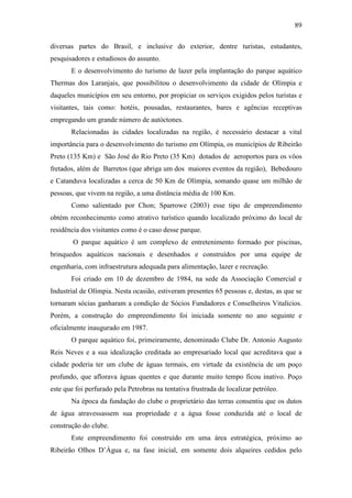 89

diversas partes do Brasil, e inclusive do exterior, dentre turistas, estudantes,
pesquisadores e estudiosos do assunto.
       E o desenvolvimento do turismo de lazer pela implantação do parque aquático
Thermas dos Laranjais, que possibilitou o desenvolvimento da cidade de Olímpia e
daqueles municípios em seu entorno, por propiciar os serviços exigidos pelos turistas e
visitantes, tais como: hotéis, pousadas, restaurantes, bares e agências receptivas
empregando um grande número de autóctones.
       Relacionadas às cidades localizadas na região, é necessário destacar a vital
importância para o desenvolvimento do turismo em Olímpia, os municípios de Ribeirão
Preto (135 Km) e São José do Rio Preto (35 Km) dotados de aeroportos para os vôos
fretados, além de Barretos (que abriga um dos maiores eventos da região), Bebedouro
e Catanduva localizadas a cerca de 50 Km de Olímpia, somando quase um milhão de
pessoas, que vivem na região, a uma distância média de 100 Km.
       Como salientado por Chon; Sparrowe (2003) esse tipo de empreendimento
obtém reconhecimento como atrativo turístico quando localizado próximo do local de
residência dos visitantes como é o caso desse parque.
        O parque aquático é um complexo de entretenimento formado por piscinas,
brinquedos aquáticos nacionais e desenhados e construídos por uma equipe de
engenharia, com infraestrutura adequada para alimentação, lazer e recreação.
       Foi criado em 10 de dezembro de 1984, na sede da Associação Comercial e
Industrial de Olímpia. Nesta ocasião, estiveram presentes 65 pessoas e, destas, as que se
tornaram sócias ganharam a condição de Sócios Fundadores e Conselheiros Vitalícios.
Porém, a construção do empreendimento foi iniciada somente no ano seguinte e
oficialmente inaugurado em 1987.
       O parque aquático foi, primeiramente, denominado Clube Dr. Antonio Augusto
Reis Neves e a sua idealização creditada ao empresariado local que acreditava que a
cidade poderia ter um clube de águas termais, em virtude da existência de um poço
profundo, que aflorava águas quentes e que durante muito tempo ficou inativo. Poço
este que foi perfurado pela Petrobras na tentativa frustrada de localizar petróleo.
       Na época da fundação do clube o proprietário das terras consentiu que os dutos
de água atravessassem sua propriedade e a água fosse conduzida até o local de
construção do clube.
       Este empreendimento foi construído em uma área estratégica, próximo ao
Ribeirão Olhos D’Água e, na fase inicial, em somente dois alqueires cedidos pelo
 