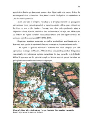 90

proprietário. Porém, no decorrer do tempo, a área foi acrescida pela compra de área do
mesmo proprietário. Atualmente a área possui cerca de 16 alqueires, correspondentes a
380 mil metros quadrados.
     Assim em todo o complexo visualiza-se a presença marcante do paisagismo
apresentando como elemento principal as palmeiras, dando a idéia para o visitante se
localizar em uma região litorânea. Contudo, num olhar mais aprofundado sobre a
arquitetura desses atrativos, observa-se uma desumanização, ou seja, uma valorização
de atributos das regiões litorâneas e dos centros urbanos com uma supervalorização do
consumo em todo o complexo (LUCHIARI, 2000).
     Os parques aquáticos apresentam um padrão arquitetônico semelhantes entre si.
Portanto, neste quesito os parques não buscam inovações ou diferenciações entre eles.
       Na Figura 7 é possível visualizar a estrutura atual deste complexo que será
apresentado na integra no Quadro 3. O local utiliza uma grande quantidade de água nas
suas atrações provenientes de captação subterrânea. Do lado esquerdo, o rio Ribeirão
Olhos D’Água que não faz parte do complexo. Nota-se que este parque da ênfase ao
paisagismo da mesma forma que em outros parques.




Figura 7. Vista Aérea de Parte do Parque Aquático Thermas Dos Laranjais
Fonte: http://www.termas.com.br/fotos
 