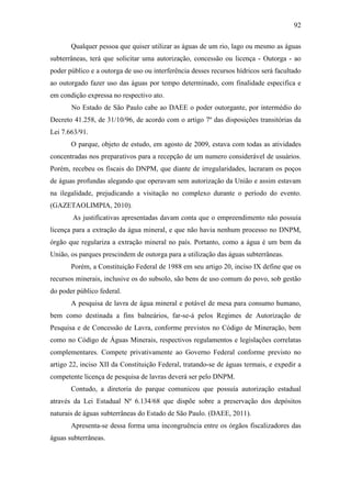 92

       Qualquer pessoa que quiser utilizar as águas de um rio, lago ou mesmo as águas
subterrâneas, terá que solicitar uma autorização, concessão ou licença - Outorga - ao
poder público e a outorga de uso ou interferência desses recursos hídricos será facultado
ao outorgado fazer uso das águas por tempo determinado, com finalidade especifica e
em condição expressa no respectivo ato.
       No Estado de São Paulo cabe ao DAEE o poder outorgante, por intermédio do
Decreto 41.258, de 31/10/96, de acordo com o artigo 7º das disposições transitórias da
Lei 7.663/91.
       O parque, objeto de estudo, em agosto de 2009, estava com todas as atividades
concentradas nos preparativos para a recepção de um numero considerável de usuários.
Porém, recebeu os fiscais do DNPM, que diante de irregularidades, lacraram os poços
de águas profundas alegando que operavam sem autorização da União e assim estavam
na ilegalidade, prejudicando a visitação no complexo durante o período do evento.
(GAZETAOLIMPIA, 2010).
        As justificativas apresentadas davam conta que o empreendimento não possuía
licença para a extração da água mineral, e que não havia nenhum processo no DNPM,
órgão que regulariza a extração mineral no país. Portanto, como a água é um bem da
União, os parques prescindem de outorga para a utilização das águas subterrâneas.
       Porém, a Constituição Federal de 1988 em seu artigo 20, inciso IX define que os
recursos minerais, inclusive os do subsolo, são bens de uso comum do povo, sob gestão
do poder público federal.
       A pesquisa de lavra de água mineral e potável de mesa para consumo humano,
bem como destinada a fins balneários, far-se-á pelos Regimes de Autorização de
Pesquisa e de Concessão de Lavra, conforme previstos no Código de Mineração, bem
como no Código de Águas Minerais, respectivos regulamentos e legislações correlatas
complementares. Compete privativamente ao Governo Federal conforme previsto no
artigo 22, inciso XII da Constituição Federal, tratando-se de águas termais, e expedir a
competente licença de pesquisa de lavras deverá ser pelo DNPM.
       Contudo, a diretoria do parque comunicou que possuía autorização estadual
através da Lei Estadual Nº 6.134/68 que dispõe sobre a preservação dos depósitos
naturais de águas subterrâneas do Estado de São Paulo. (DAEE, 2011).
       Apresenta-se dessa forma uma incongruência entre os órgãos fiscalizadores das
águas subterrâneas.
 