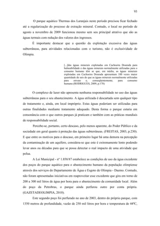 93

         O parque aquático Thermas dos Laranjais neste período precisou ficar fechado
até a regularização do processo de extração mineral. Contudo, o local no período de
agosto a novembro de 2009 funcionou mesmo sem seu principal atrativo que são as
águas termais com redução dos valores dos ingressos.
         É importante destacar que a questão da explotação excessiva das águas
subterrâneas, para atividades relacionadas com o turismo, não é exclusividade de
Olímpia.


                                [...]das águas minerais explotadas em Cachoeira Dourada para
                                balneabilidade e das águas minerais normalmente utilizadas para o
                                consumo humano têm se que, em média, as águas minerais
                                explotadas em Cachoeira Dourada apresentam 100 vezes maior
                                quantidade de sais do que as águas minerais normalmente utilizadas
                                para     envase     e,    conseqüentemente,     para    consumo
                                humano.(RODRIGUES, 2009, p.178)


         O complexo de lazer não apresenta nenhuma responsabilidade no uso das águas
subterrâneas para o seu abastecimento. A água utilizada é descartada sem qualquer tipo
de tratamento e, ainda, em local impróprio. Estas águas poderiam ser utilizadas para
outras finalidades mediante tratamento adequado. Desta forma o parque estaria em
consonância com o que outros parques já praticam e também com as práticas mundiais
de responsabilidade social.
         Percebe-se, portanto, certo descaso, pelo menos aparente, do Poder Público e da
sociedade em geral quanto à proteção das águas subterrâneas. (FREITAS, 2003, p.230).
E que entre os motivos para o descaso, em primeiro lugar há uma demora na percepção
da contaminação de um aquífero, considera-se que este é extremamente lento podendo
levar anos ou décadas para que se possa detectar o real impacto de uma atividade que
polua.
         A Lei Municipal - nº 1.858/87 estabelece as condições de uso da água excedente
dos poços do parque aquático para o abastecimento humano da população olimpiense
através dos serviços do Departamento de Água e Esgoto de Olímpia - Daemo. Contudo,
não foram apresentadas iniciativas em reaproveitar esse excedente que gira em torno de
200 a 300 mil litros de água por hora para o abastecimento da comunidade local. Além
do poço da Petrobras, o parque ainda perfurou outro por conta própria.
(GAZETADEOLIMPIA, 2010).
         Este segundo poço foi perfurado no ano de 2003, dentro do próprio parque, com
1350 metros de profundidade, vazão de 250 mil litros por hora e temperatura de 44ºC,
 