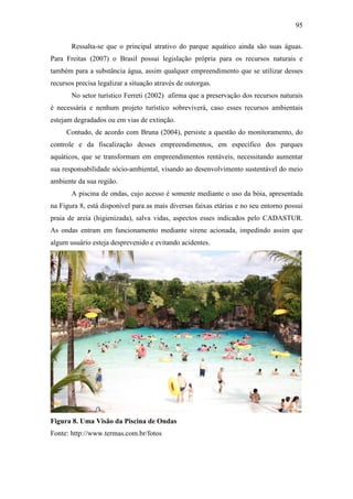 95

       Ressalta-se que o principal atrativo do parque aquático ainda são suas águas.
Para Freitas (2007) o Brasil possui legislação própria para os recursos naturais e
também para a substância água, assim qualquer empreendimento que se utilizar desses
recursos precisa legalizar a situação através de outorgas.
       No setor turístico Ferreti (2002) afirma que a preservação dos recursos naturais
é necessária e nenhum projeto turístico sobreviverá, caso esses recursos ambientais
estejam degradados ou em vias de extinção.
     Contudo, de acordo com Bruna (2004), persiste a questão do monitoramento, do
controle e da fiscalização desses empreendimentos, em específico dos parques
aquáticos, que se transformam em empreendimentos rentáveis, necessitando aumentar
sua responsabilidade sócio-ambiental, visando ao desenvolvimento sustentável do meio
ambiente da sua região.
       A piscina de ondas, cujo acesso é somente mediante o uso da bóia, apresentada
na Figura 8, está disponível para as mais diversas faixas etárias e no seu entorno possui
praia de areia (higienizada), salva vidas, aspectos esses indicados pelo CADASTUR.
As ondas entram em funcionamento mediante sirene acionada, impedindo assim que
algum usuário esteja desprevenido e evitando acidentes.




Figura 8. Uma Visão da Piscina de Ondas
Fonte: http://www.termas.com.br/fotos
 