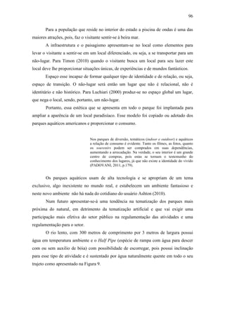 96

       Para a população que reside no interior do estado a piscina de ondas é uma das
maiores atrações, pois, faz o visitante sentir-se à beira mar.
       A infraestrutura e o paisagismo apresentam-se no local como elementos para
levar o visitante a sentir-se em um local diferenciado, ou seja, a se transportar para um
não-lugar. Para Timon (2010) quando o visitante busca um local para seu lazer este
local deve lhe proporcionar situações únicas, de experiências e de mundos fantásticos.
       Espaço esse incapaz de formar qualquer tipo de identidade e de relação, ou seja,
espaço de transição. O não-lugar será então um lugar que não é relacional, não é
identitário e não histórico. Para Luchiari (2000) produz-se no espaço global um lugar,
que nega o local, sendo, portanto, um não-lugar.
       Portanto, essa estética que se apresenta em todo o parque foi implantada para
ampliar a aparência de um local paradisíaco. Esse modelo foi copiado ou adotado dos
parques aquáticos americanos e proporcionar o consumo.


                                 Nos parques de diversão, temáticos (indoor e outdoor) e aquáticos
                                 a relação de consumo é evidente. Tanto os filmes, as fotos, quanto
                                 os souvenirs podem ser comprados em suas dependências,
                                 aumentando a arrecadação. Na verdade, o seu interior é um grande
                                 centro de compras, pois estas se tornam o testemunho do
                                 conhecimento dos lugares, já que não existe a identidade do vivido
                                 (PADOVANI, 2011, p.179).


       Os parques aquáticos usam de alta tecnologia e se apropriam de um tema
exclusivo, algo inexistente no mundo real, e estabelecem um ambiente fantasioso e
neste novo ambiente não há nada do cotidiano do usuário Ashton (2010).
       Num futuro apresentar-se-á uma tendência na tematização dos parques mais
próxima do natural, em detrimento da tematização artificial e que vai exigir uma
participação mais efetiva do setor público na regulamentação das atividades e uma
regulamentação para o setor.
       O rio lento, com 300 metros de comprimento por 3 metros de largura possui
água em temperatura ambiente e o Half Pipe (espécie de rampa com água para descer
com ou sem auxilio de bóia) com possibilidade de escorregar, pois possui inclinação
para esse tipo de atividade e é sustentado por água naturalmente quente em todo o seu
trajeto como apresentado na Figura 9.
 