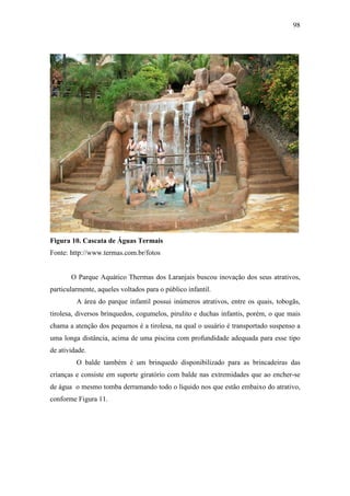 98




Figura 10. Cascata de Águas Termais
Fonte: http://www.termas.com.br/fotos


       O Parque Aquático Thermas dos Laranjais buscou inovação dos seus atrativos,
particularmente, aqueles voltados para o público infantil.
         A área do parque infantil possui inúmeros atrativos, entre os quais, tobogãs,
tirolesa, diversos brinquedos, cogumelos, pirulito e duchas infantis, porém, o que mais
chama a atenção dos pequenos é a tirolesa, na qual o usuário é transportado suspenso a
uma longa distância, acima de uma piscina com profundidade adequada para esse tipo
de atividade.
         O balde também é um brinquedo disponibilizado para as brincadeiras das
crianças e consiste em suporte giratório com balde nas extremidades que ao encher-se
de água o mesmo tomba derramando todo o líquido nos que estão embaixo do atrativo,
conforme Figura 11.
 